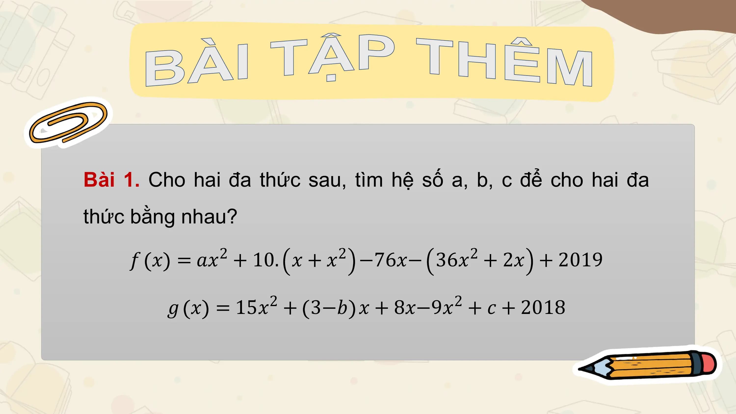Bài 1. Cho hai đa thức sau, tìm hệ số a, b, c để cho hai đa
thức bằng nhau?
 2 2 2
 𝑓 𝑥 = 𝑎𝑥 + 10. 𝑥 + 𝑥 −76𝑥− 36𝑥 + 2𝑥 + 2019
 2 2
 𝑔 𝑥 = 15𝑥 + 3−𝑏 𝑥 + 8𝑥−9𝑥 + 𝑐 + 2018