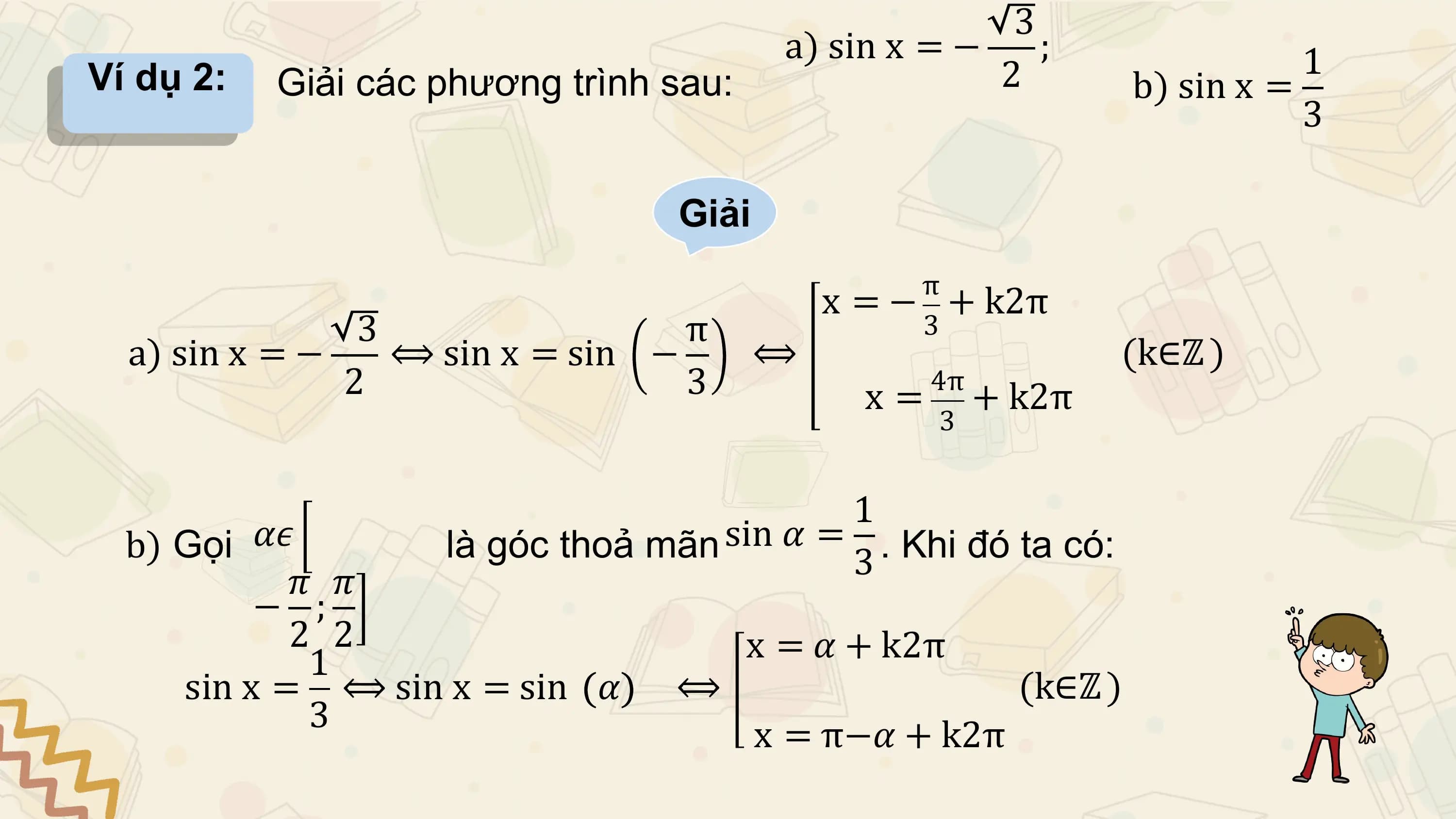 3
 a) sin x = − ; 1
Ví dụ 2: Giải các phương trình sau: 2 b) sin x =
 3

 Giải
 π
 x = − + k2π
 3 π 3
 a) sin x = − ⟺ sin x = sin − ⟺ (k∈ℤ )
 2 3 4π
 x = + k2π
 3

 1
 b) Gọi 𝛼𝜖 là góc thoả mãn sin 𝛼 = 3 . Khi đó ta có:
 𝜋 𝜋
 − ;
 2 2 x = 𝛼 + k2π
 1
 sin x = ⟺ sin x = sin 𝛼 ⟺ (k∈ℤ )
 3
 x = π−𝛼 + k2π