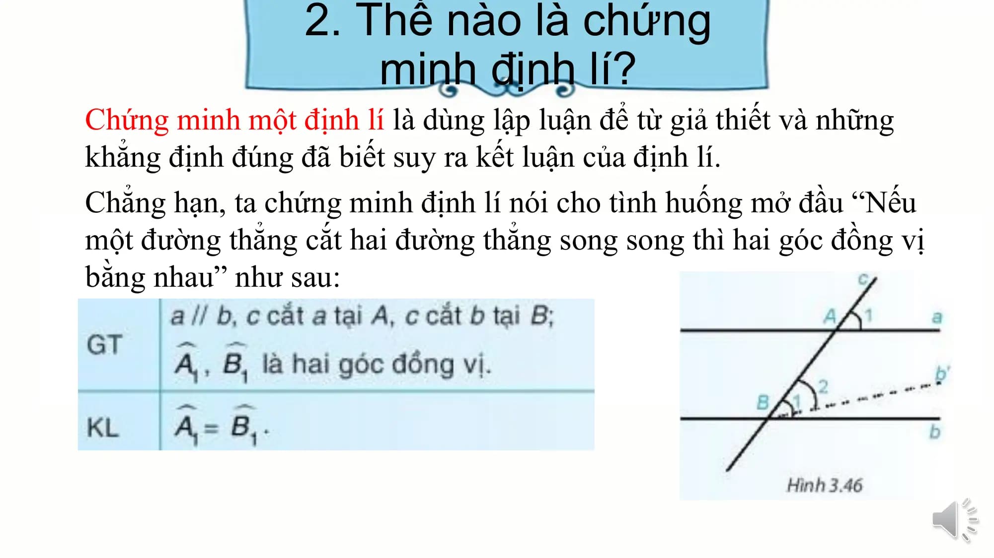 2. Thế nào là chứng
 minh định lí?
Chứng minh một định lí là dùng lập luận để từ giả thiết và những
khẳng định đúng đã biết suy ra kết luận của định lí.
Chẳng hạn, ta chứng minh định lí nói cho tình huống mở đầu “Nếu
một đường thẳng cắt hai đường thẳng song song thì hai góc đồng vị
bằng nhau” như sau: