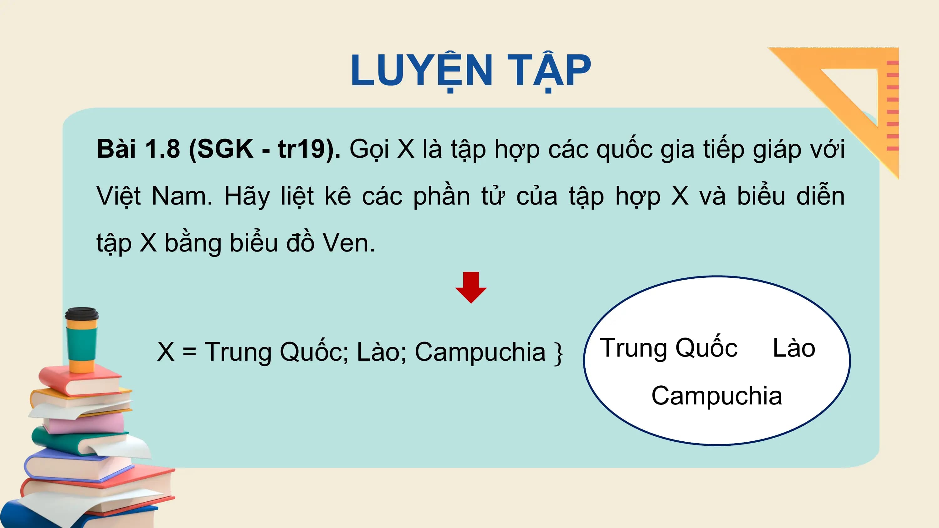 LUYỆN TẬP
Bài 1.8 (SGK - tr19). Gọi X là tập hợp các quốc gia tiếp giáp với
Việt Nam. Hãy liệt kê các phần tử của tập hợp X và biểu diễn
tập X bằng biểu đồ Ven.

 X = Trung Quốc; Lào; Campuchia } Trung Quốc Lào
 Campuchia