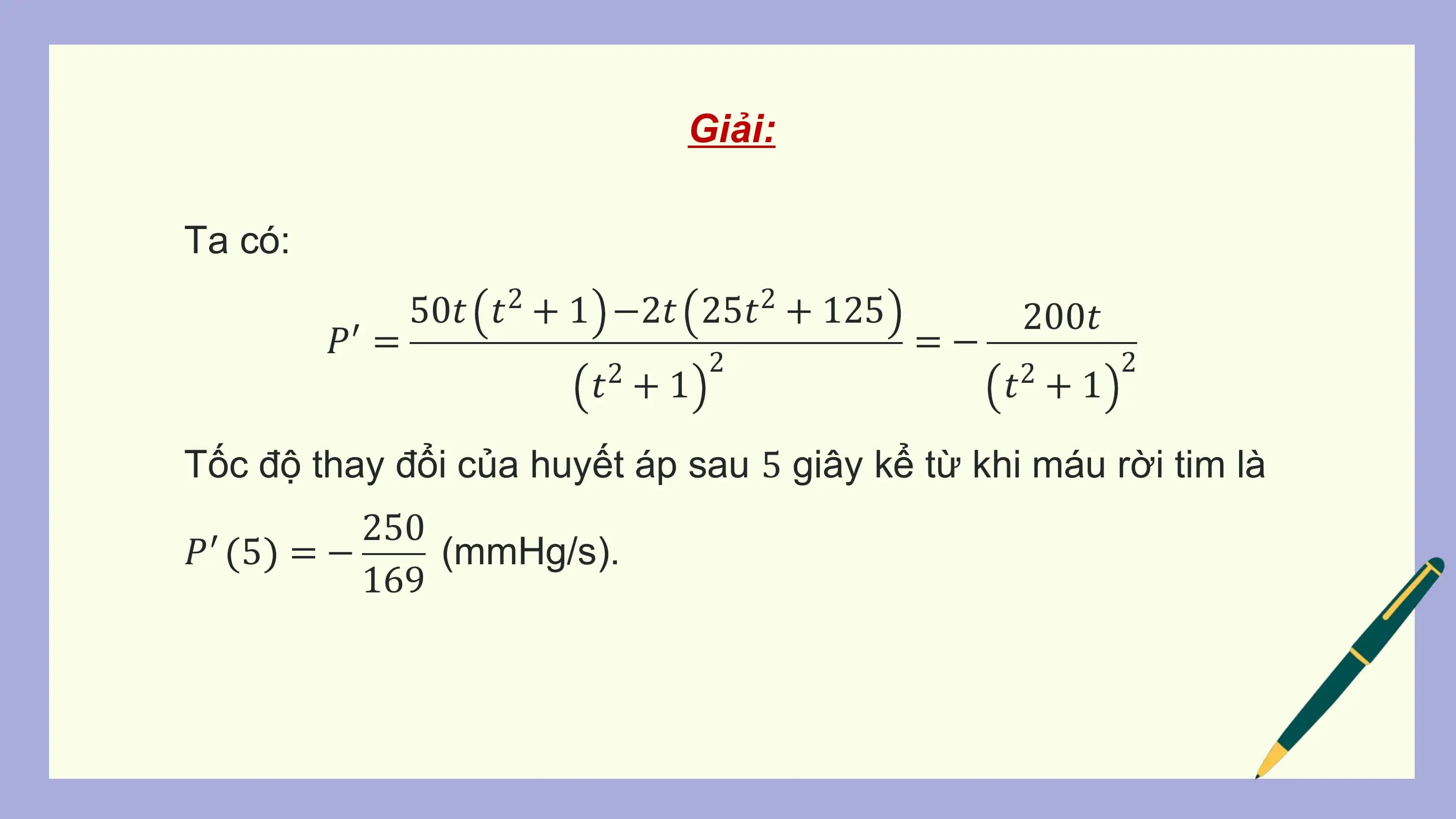 Giải:

Ta có:
 50𝑡 𝑡2 + 1 −2𝑡 25𝑡2 + 125 200𝑡
 𝑃′ = 2
 =− 2
 2
 𝑡 +1 2
 𝑡 +1

Tốc độ thay đổi của huyết áp sau 5 giây kể từ khi máu rời tim là
 250
𝑃′ 5 = − (mmHg/s).
 169