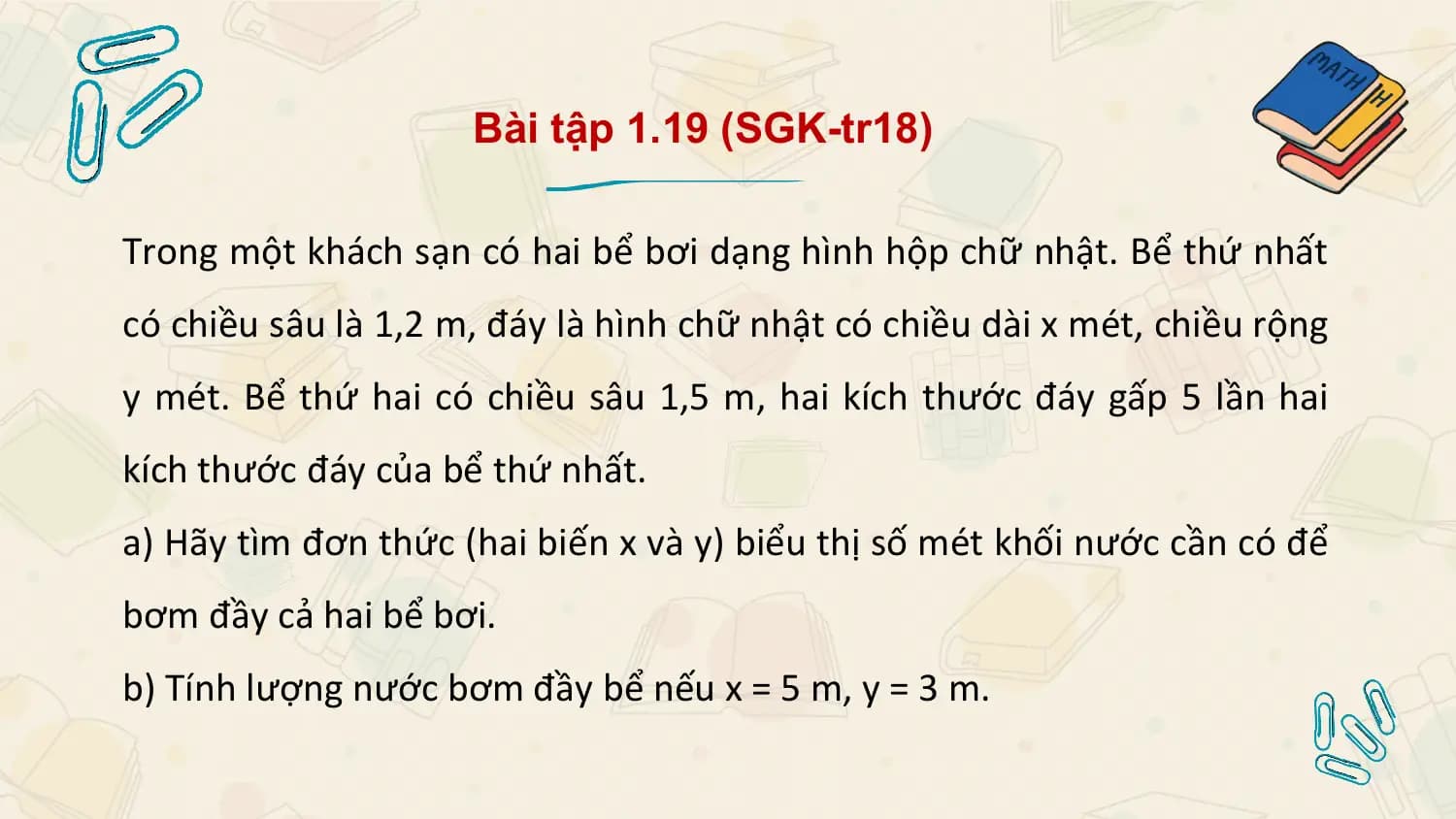 Bài tập 1.19 (SGK-tr18)

Trong một khách sạn có hai bể bơi dạng hình hộp chữ nhật. Bể thứ nhất
có chiều sâu là 1,2 m, đáy là hình chữ nhật có chiều dài x mét, chiều rộng
y mét. Bể thứ hai có chiều sâu 1,5 m, hai kích thước đáy gấp 5 lần hai
kích thước đáy của bể thứ nhất.
a) Hãy tìm đơn thức (hai biến x và y) biểu thị số mét khối nước cần có để
bơm đầy cả hai bể bơi.
b) Tính lượng nước bơm đầy bể nếu x = 5 m, y = 3 m.