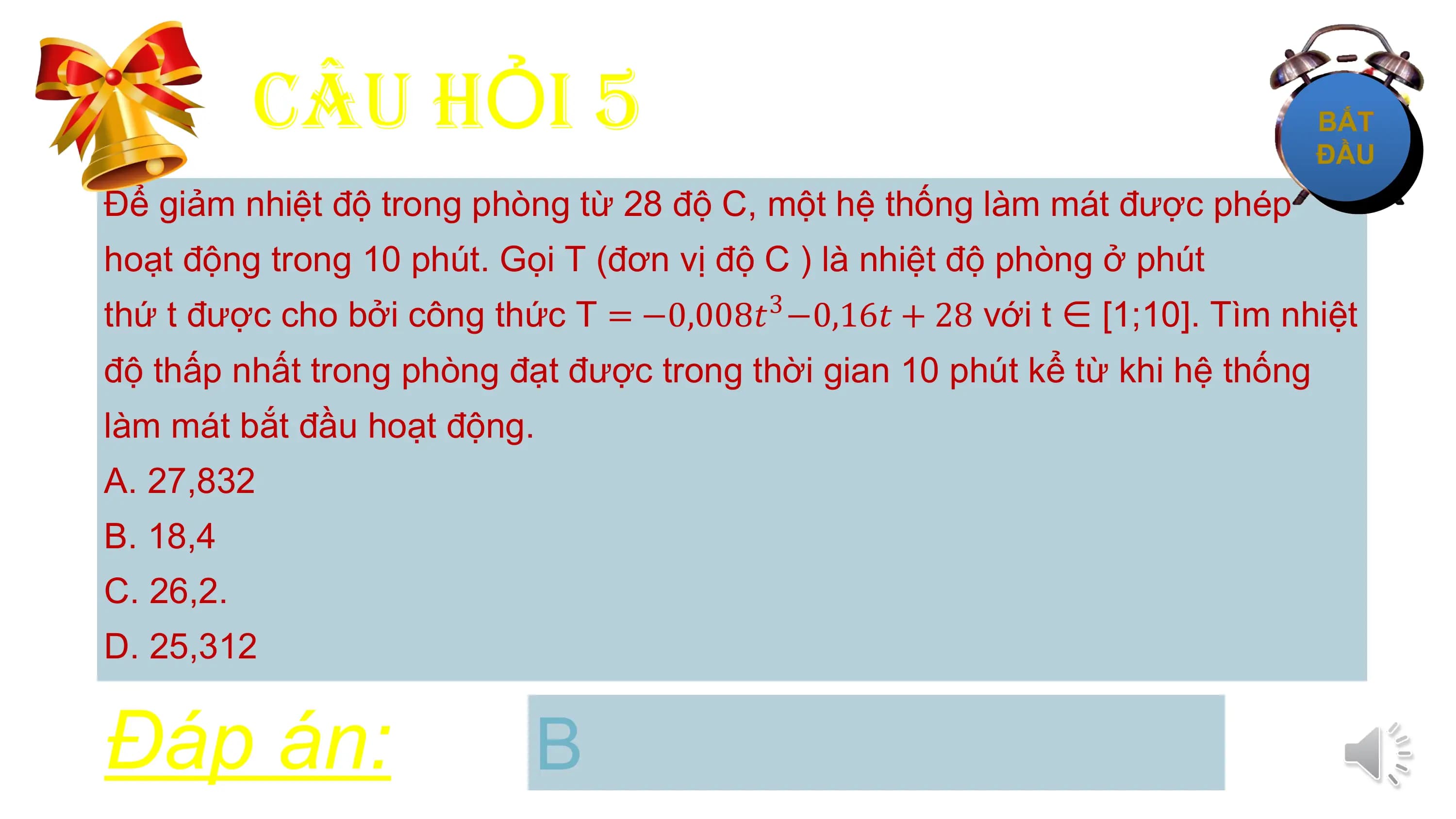 CÂU HỎI 5
Để giảm nhiệt độ trong phòng từ 28 độ C, một hệ thống làm mát được phép
hoạt động trong 10 phút. Gọi T (đơn vị độ C ) là nhiệt độ phòng ở phút
thứ t được cho bởi công thức T = −0,008𝑡3 −0,16𝑡 + 28 với t ∈ [1;10]. Tìm nhiệt
độ thấp nhất trong phòng đạt được trong thời gian 10 phút kể từ khi hệ thống
làm mát bắt đầu hoạt động.
A. 27,832
B. 18,4
C. 26,2.
D. 25,312

Đáp án: B