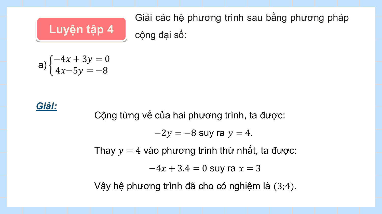 Giải các hệ phương trình sau bằng phương pháp
 Luyện tập 4 cộng đại số:

 −4? + 3? = 0
a)
 4?−5? = −8

Giải:
 Cộng từng vế của hai phương trình, ta được:
 −2? = −8 suy ra ? = 4.
 Thay ? = 4 vào phương trình thứ nhất, ta được:
 −4? + 3.4 = 0 suy ra ? = 3
 Vậy hệ phương trình đã cho có nghiệm là (3;4).