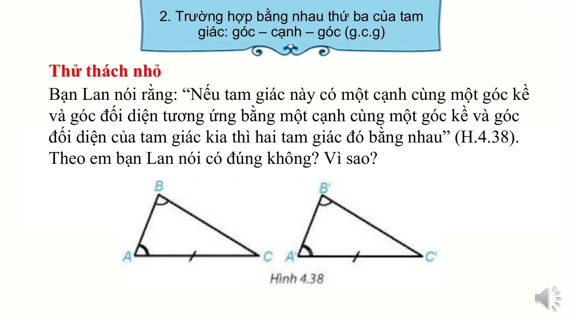 2. Trường hợp bằng nhau thứ ba của tam
 giác: góc – cạnh – góc (g.c.g)

Thử thách nhỏ
Bạn Lan nói rằng: “Nếu tam giác này có một cạnh cùng một góc kề
và góc đối diện tương ứng bằng một cạnh cùng một góc kề và góc
đối diện của tam giác kia thì hai tam giác đó bằng nhau” (H.4.38).
Theo em bạn Lan nói có đúng không? Vì sao?