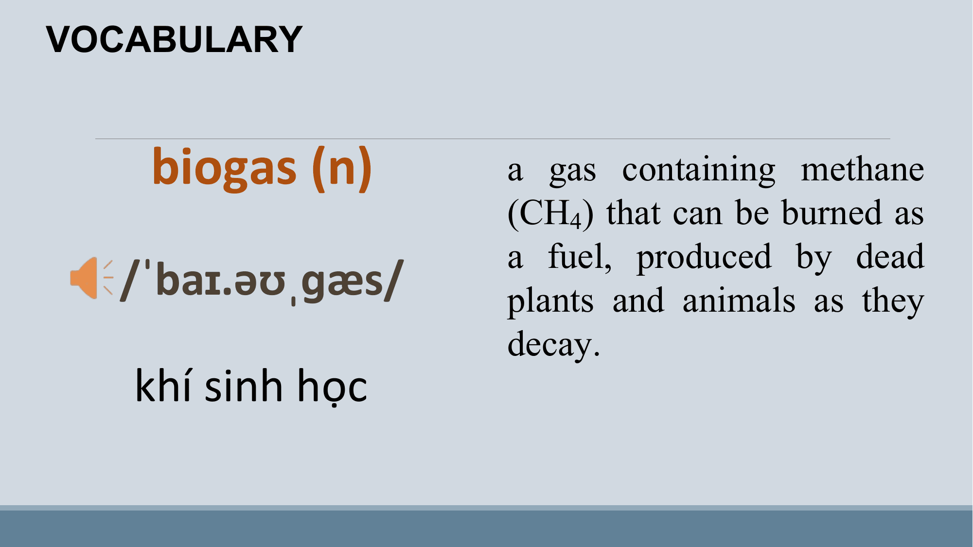 VOCABULARY

 biogas (n) a gas containing methane
 (CH4) that can be burned as
 a fuel, produced by dead
 /ˈbaɪ.əʊˌɡæs/ plants and animals as they
 decay.
 khí sinh học