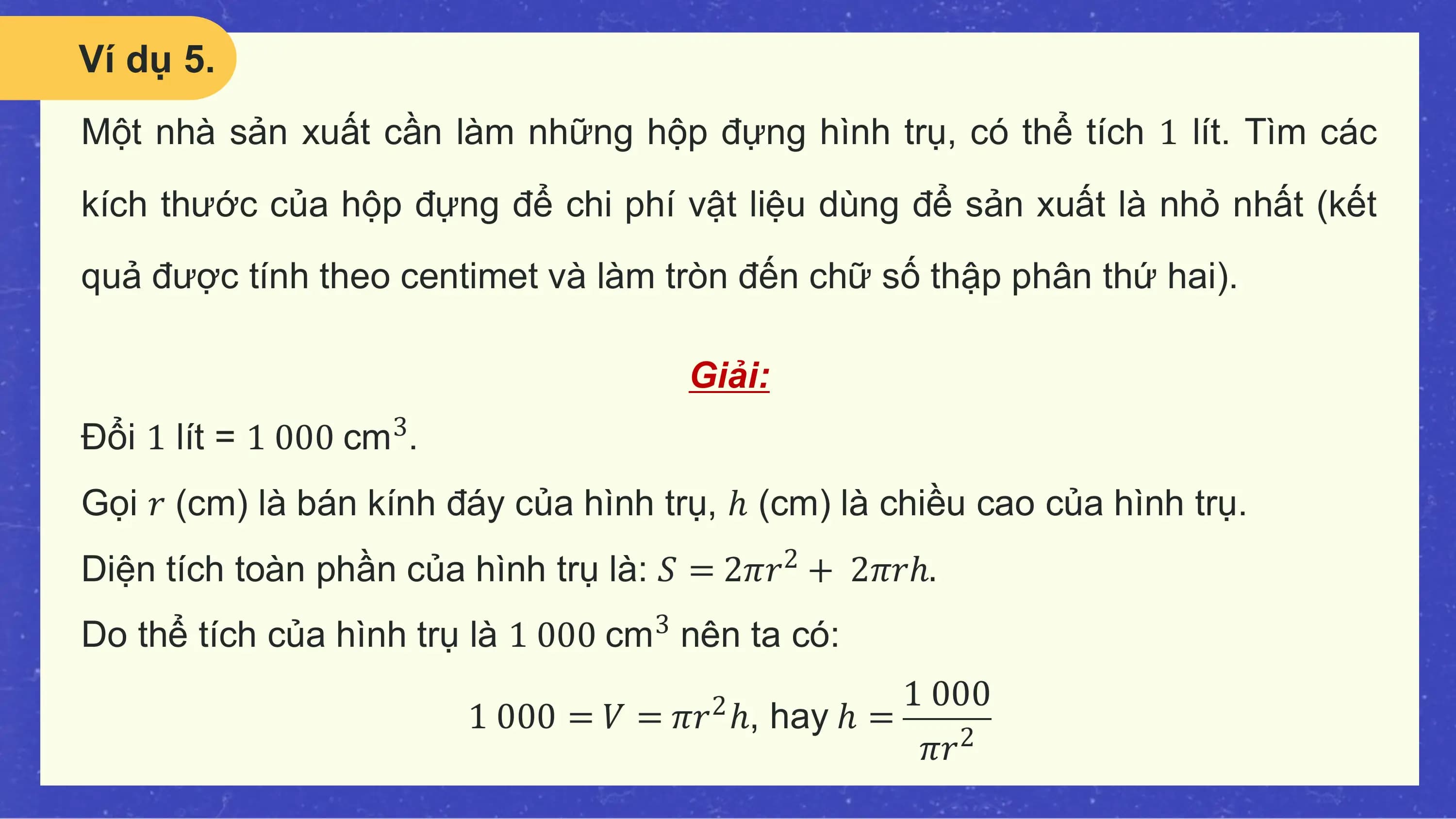 Ví dụ 5.
Một nhà sản xuất cần làm những hộp đựng hình trụ, có thể tích 1 lít. Tìm các
kích thước của hộp đựng để chi phí vật liệu dùng để sản xuất là nhỏ nhất (kết
quả được tính theo centimet và làm tròn đến chữ số thập phân thứ hai).

 Giải:
Đổi 1 lít = 1 000 cm .
 3

Gọi 𝑟 (cm) là bán kính đáy của hình trụ, ℎ (cm) là chiều cao của hình trụ.
Diện tích toàn phần của hình trụ là: 𝑆 = 2𝜋𝑟2 + 2𝜋𝑟ℎ.
Do thể tích của hình trụ là 1 000 cm nên ta có:
 3

 1 000
 1 000 = 𝑉 = 𝜋𝑟 ℎ, hay ℎ =
 2
 𝜋𝑟 2