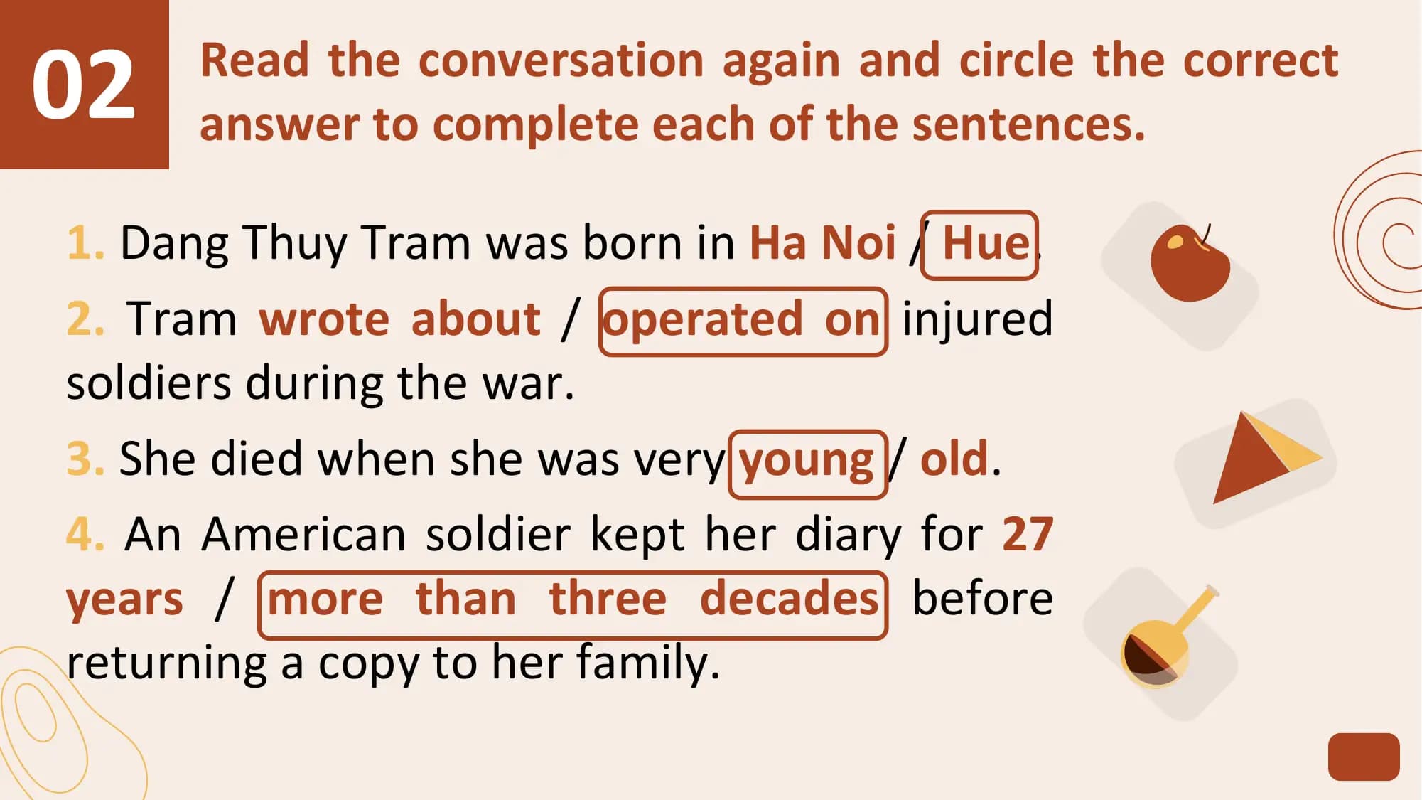02 Read the conversation again and circle the correct
 answer to complete each of the sentences.

1. Dang Thuy Tram was born in Ha Noi / Hue.
2. Tram wrote about / operated on injured
soldiers during the war.
3. She died when she was very young / old.
4. An American soldier kept her diary for 27
years / more than three decades before
returning a copy to her family.