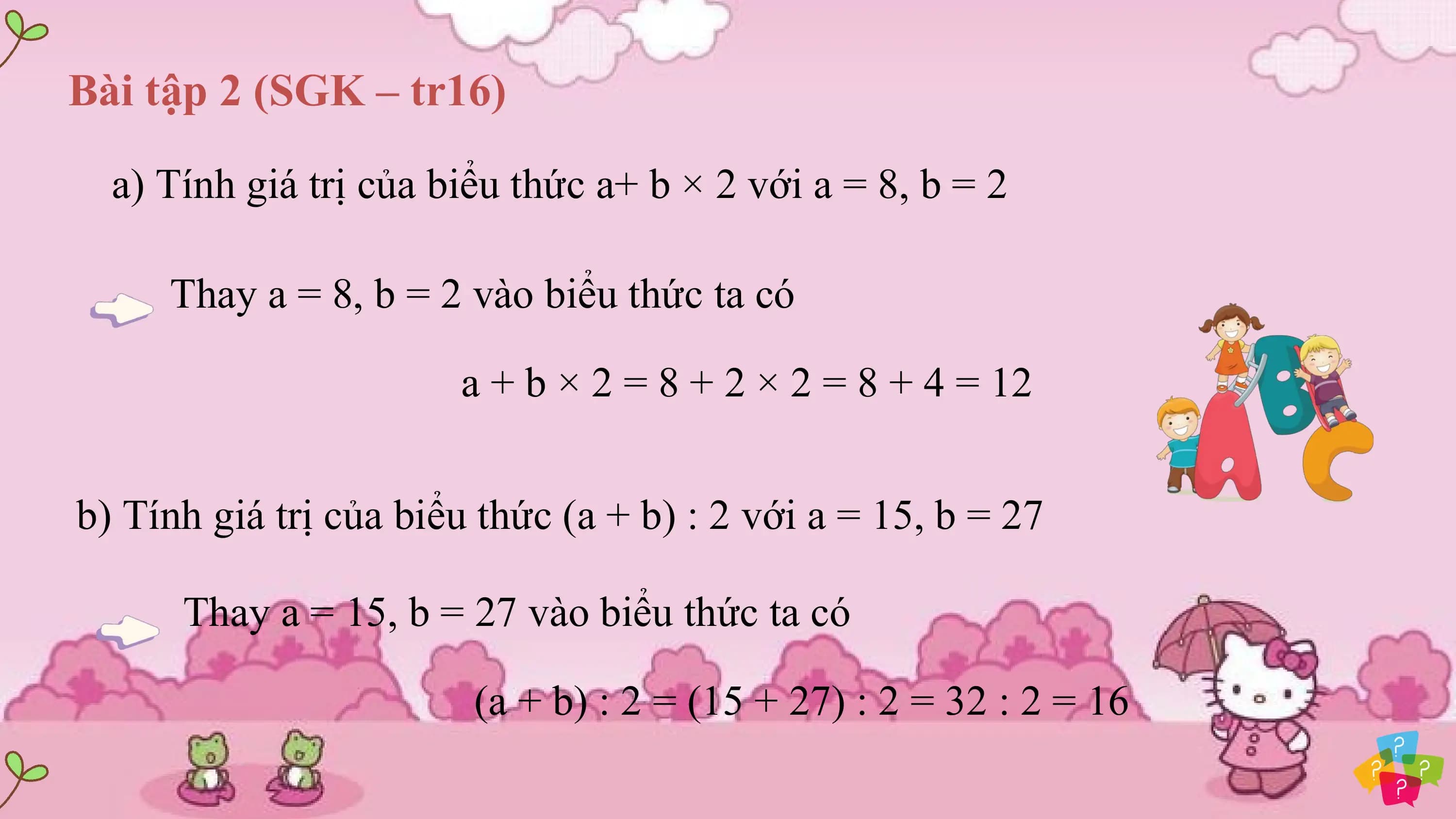 Bài tập 2 (SGK – tr16)

 a) Tính giá trị của biểu thức a+ b × 2 với a = 8, b = 2

 Thay a = 8, b = 2 vào biểu thức ta có

 a + b × 2 = 8 + 2 × 2 = 8 + 4 = 12

b) Tính giá trị của biểu thức (a + b) : 2 với a = 15, b = 27

 Thay a = 15, b = 27 vào biểu thức ta có

 (a + b) : 2 = (15 + 27) : 2 = 32 : 2 = 16