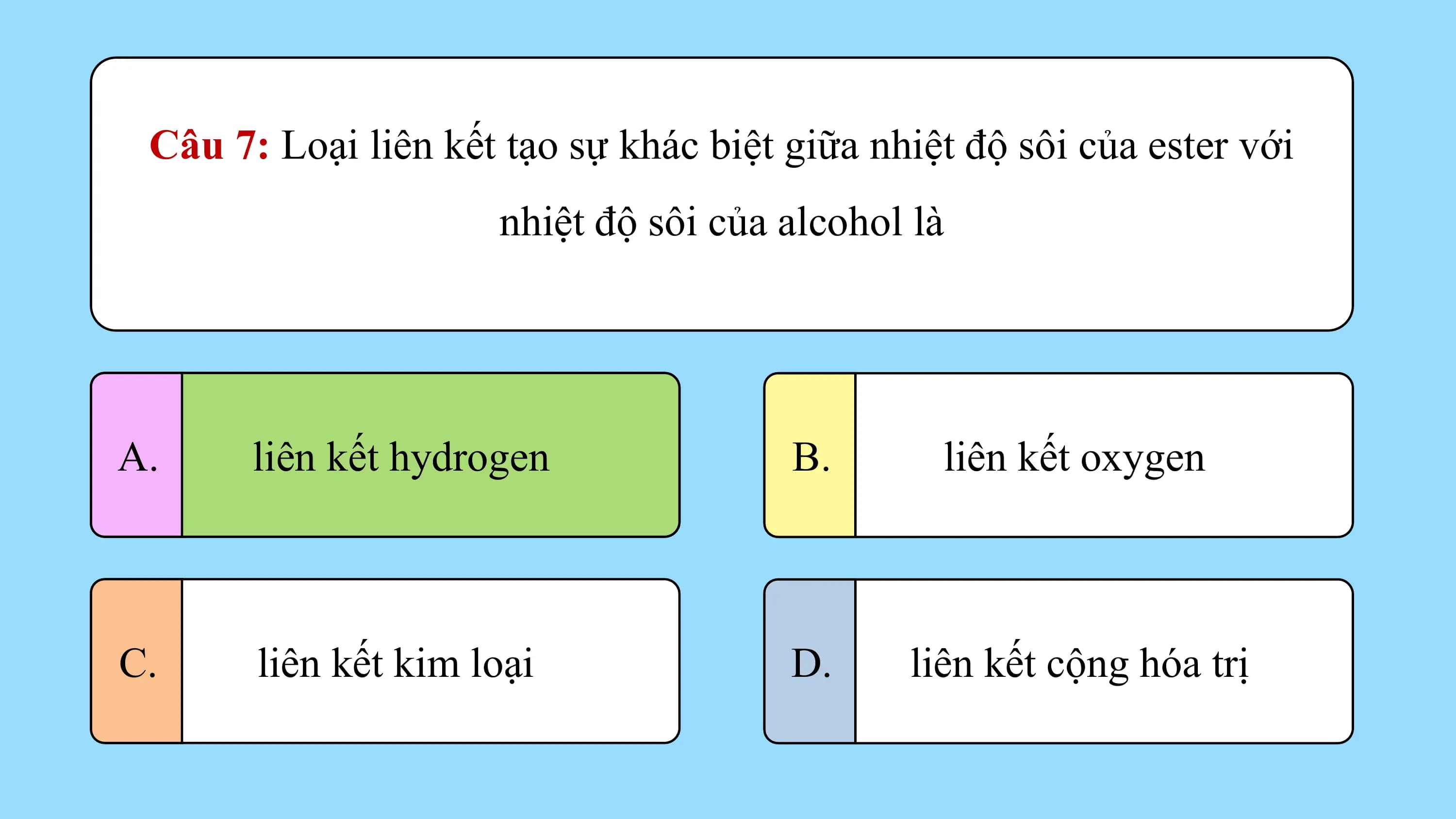 Câu 7: Loại liên kết tạo sự khác biệt giữa nhiệt độ sôi của ester với
 nhiệt độ sôi của alcohol là

A. liên kết hydrogen B. liên kết oxygen

C. liên kết kim loại D. liên kết cộng hóa trị
