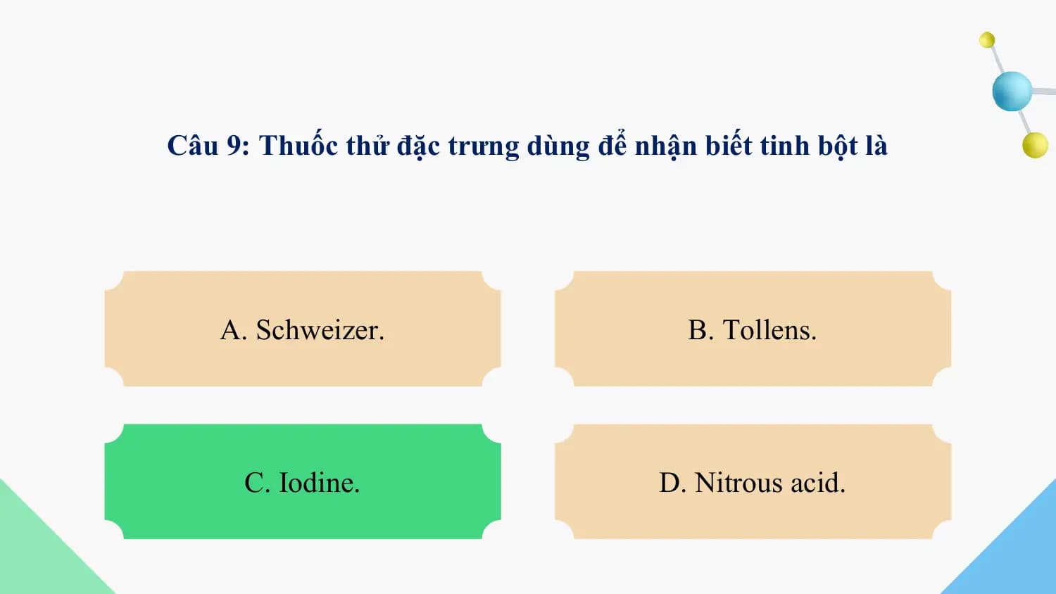 Câu 9: Thuốc thử đặc trưng dùng để nhận biết tinh bột là

 A. Schweizer. B. Tollens.

 C. Iodine. D. Nitrous acid.