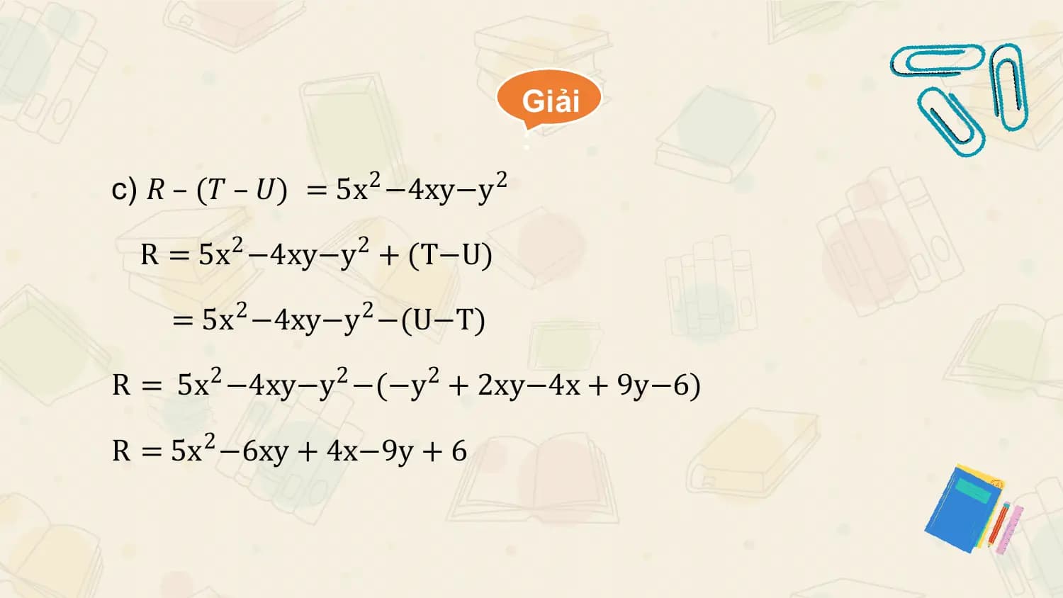 Giải
 :
c) 𝑅 – (𝑇 – 𝑈) = 5x 2 −4xy−y 2

 R = 5x2 −4xy−y 2 + (T−U)

 = 5x2 −4xy−y 2 −(U−T)

R = 5x2 −4xy−y 2 −(−y 2 + 2xy−4x + 9y−6)

R = 5x2 −6xy + 4x−9y + 6