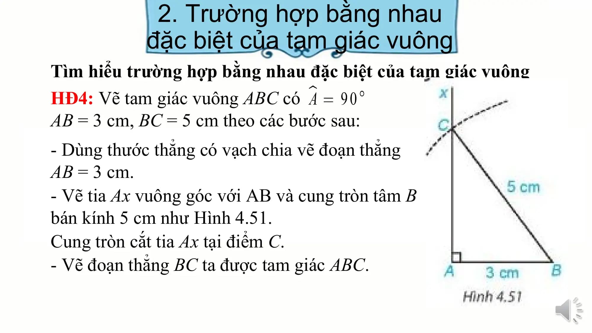 2. Trường hợp bằng nhau
 đặc biệt của tam giác vuông
Tìm hiểu trường hợp bằng nhau đặc biệt của tam giác vuông
HĐ4: Vẽ tam giác vuông ABC có
AB = 3 cm, BC = 5 cm theo các bước sau:
- Dùng thước thẳng có vạch chia vẽ đoạn thẳng
AB = 3 cm.
- Vẽ tia Ax vuông góc với AB và cung tròn tâm B
bán kính 5 cm như Hình 4.51.
Cung tròn cắt tia Ax tại điểm C.
- Vẽ đoạn thẳng BC ta được tam giác ABC.
