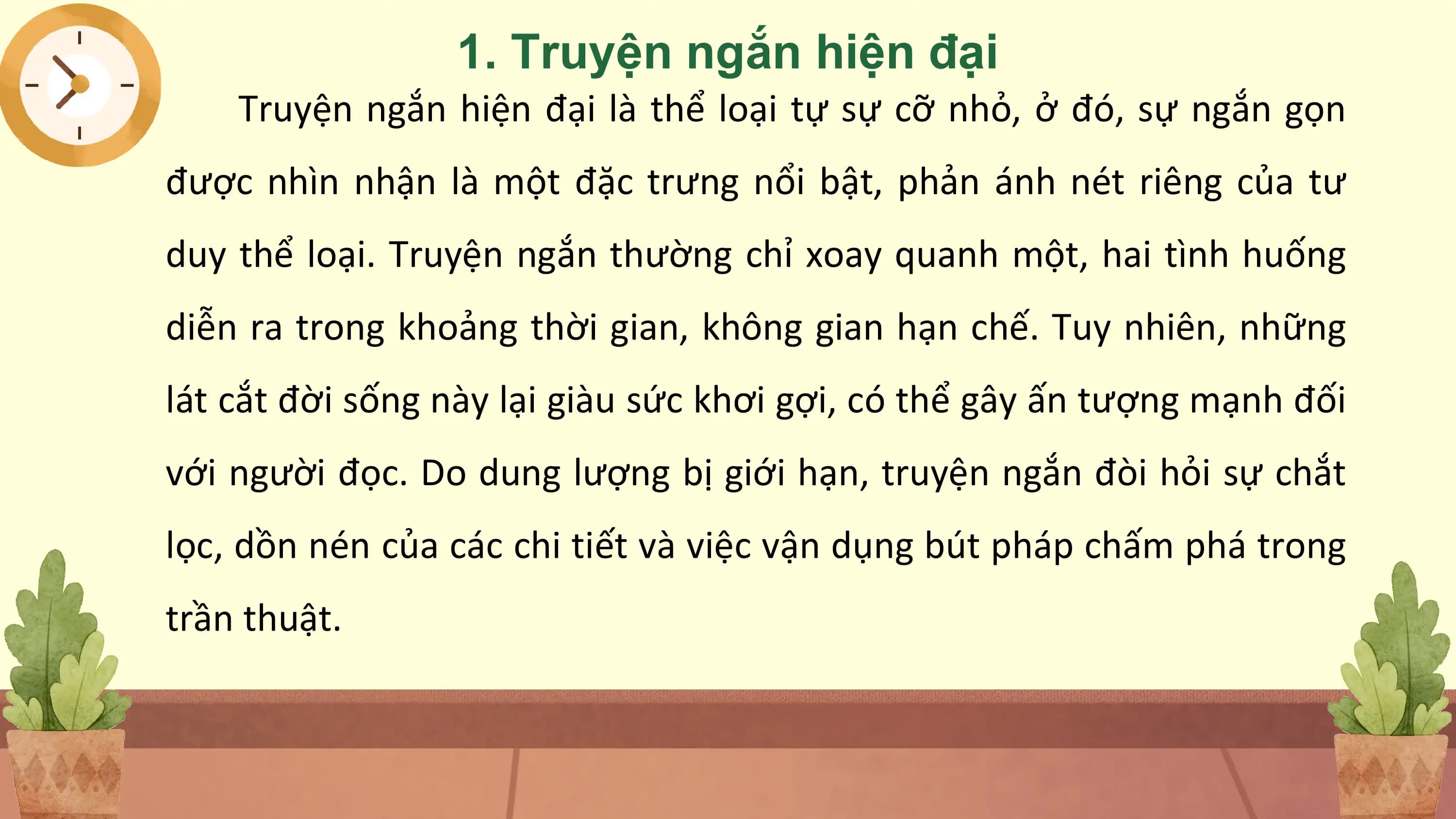 1. Truyện ngắn hiện đại
 Truyện ngắn hiện đại là thể loại tự sự cỡ nhỏ, ở đó, sự ngắn gọn
được nhìn nhận là một đặc trưng nổi bật, phản ánh nét riêng của tư
duy thể loại. Truyện ngắn thường chỉ xoay quanh một, hai tình huống
diễn ra trong khoảng thời gian, không gian hạn chế. Tuy nhiên, những
lát cắt đời sống này lại giàu sức khơi gợi, có thể gây ấn tượng mạnh đối
với người đọc. Do dung lượng bị giới hạn, truyện ngắn đòi hỏi sự chắt
lọc, dồn nén của các chi tiết và việc vận dụng bút pháp chấm phá trong
trần thuật.