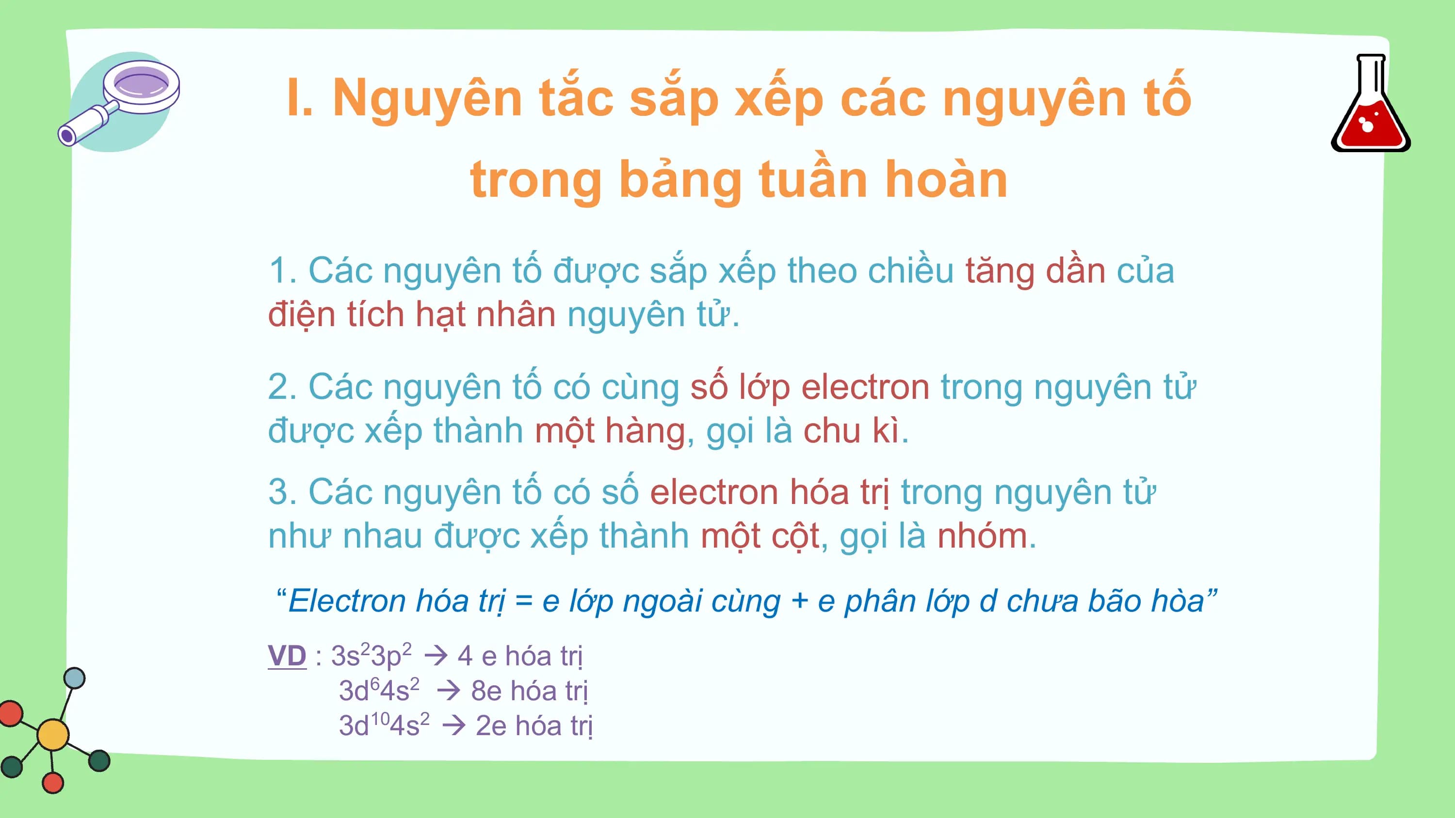 I. Nguyên tắc sắp xếp các nguyên tố
 trong bảng tuần hoàn
1. Các nguyên tố được sắp xếp theo chiều tăng dần của
điện tích hạt nhân nguyên tử.
2. Các nguyên tố có cùng số lớp electron trong nguyên tử
được xếp thành một hàng, gọi là chu kì.
3. Các nguyên tố có số electron hóa trị trong nguyên tử
như nhau được xếp thành một cột, gọi là nhóm.
“Electron hóa trị = e lớp ngoài cùng + e phân lớp d chưa bão hòa”
VD : 3s23p2  4 e hóa trị
 3d64s2  8e hóa trị
 3d104s2  2e hóa trị