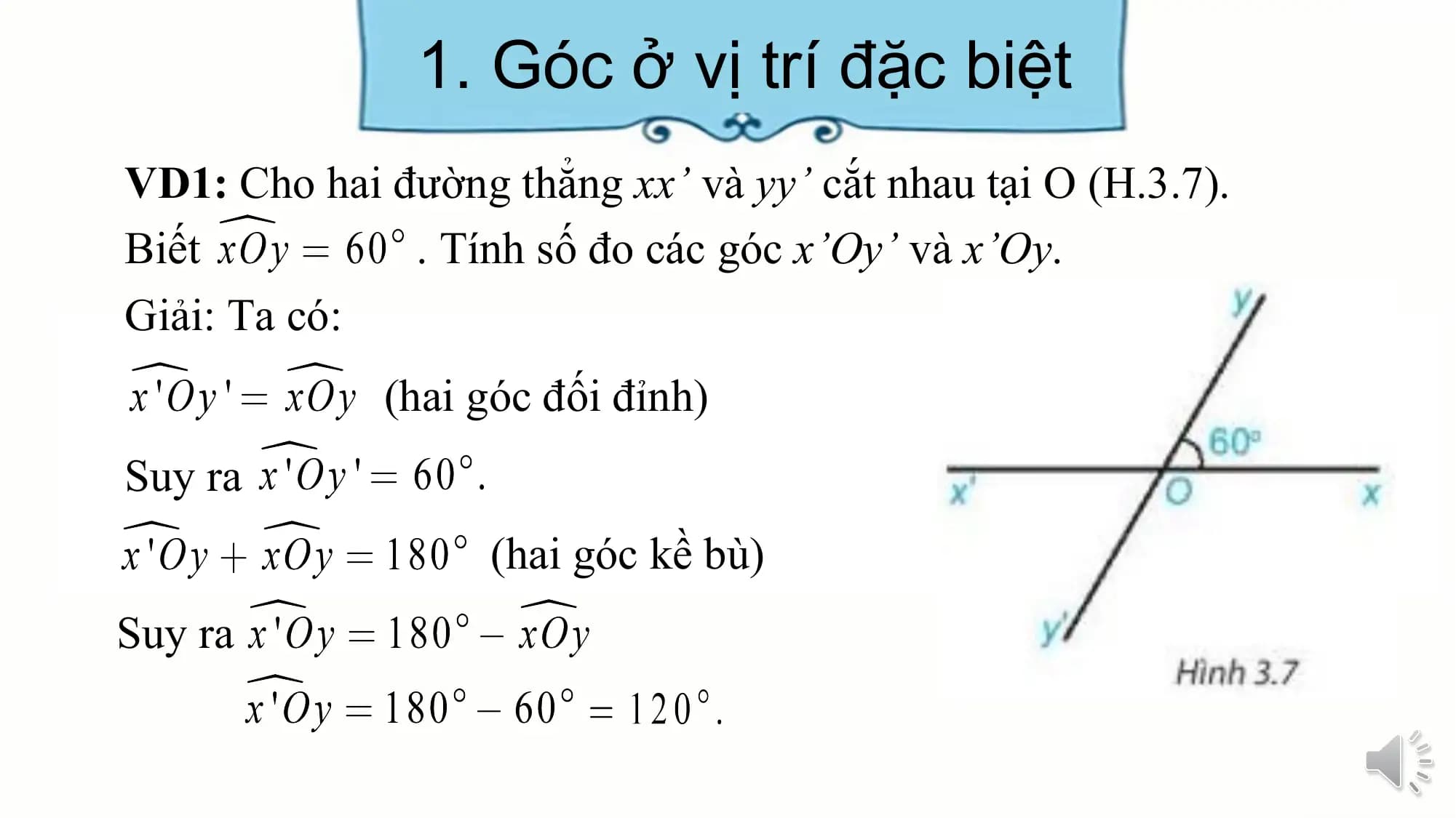 1. Góc ở vị trí đặc biệt
VD1: Cho hai đường thẳng xx’ và yy’ cắt nhau tại O (H.3.7).
Biết . Tính số đo các góc x’Oy’ và x’Oy.
Giải: Ta có:
 (hai góc đối đỉnh)
Suy ra
 (hai góc kề bù)
Suy ra