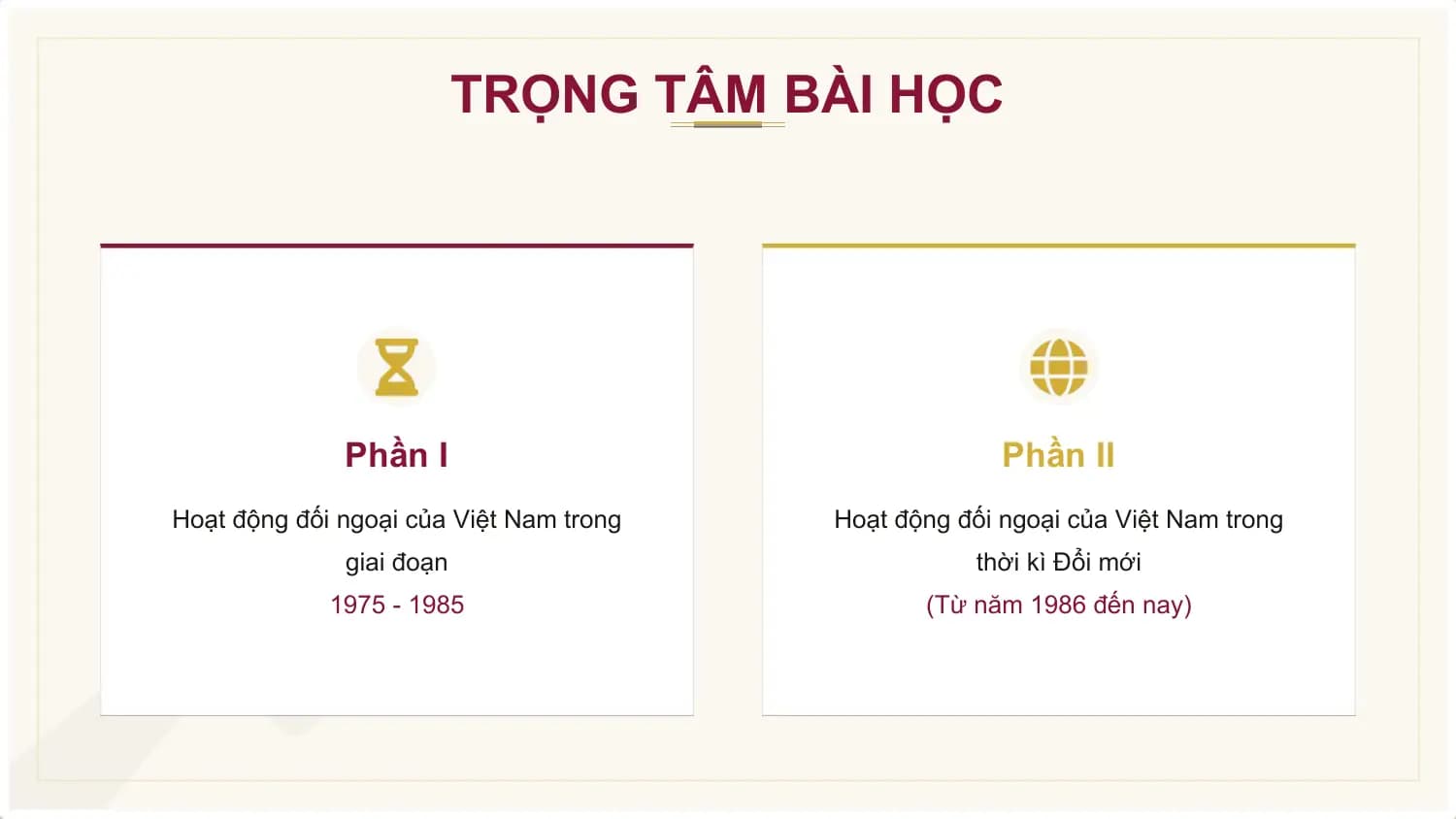 TRỌNG TÂM BÀI HỌC

 Phần I Phần II
Hoạt động đối ngoại của Việt Nam trong Hoạt động đối ngoại của Việt Nam trong
 giai đoạn thời kì Đổi mới
 1975 - 1985 (Từ năm 1986 đến nay)