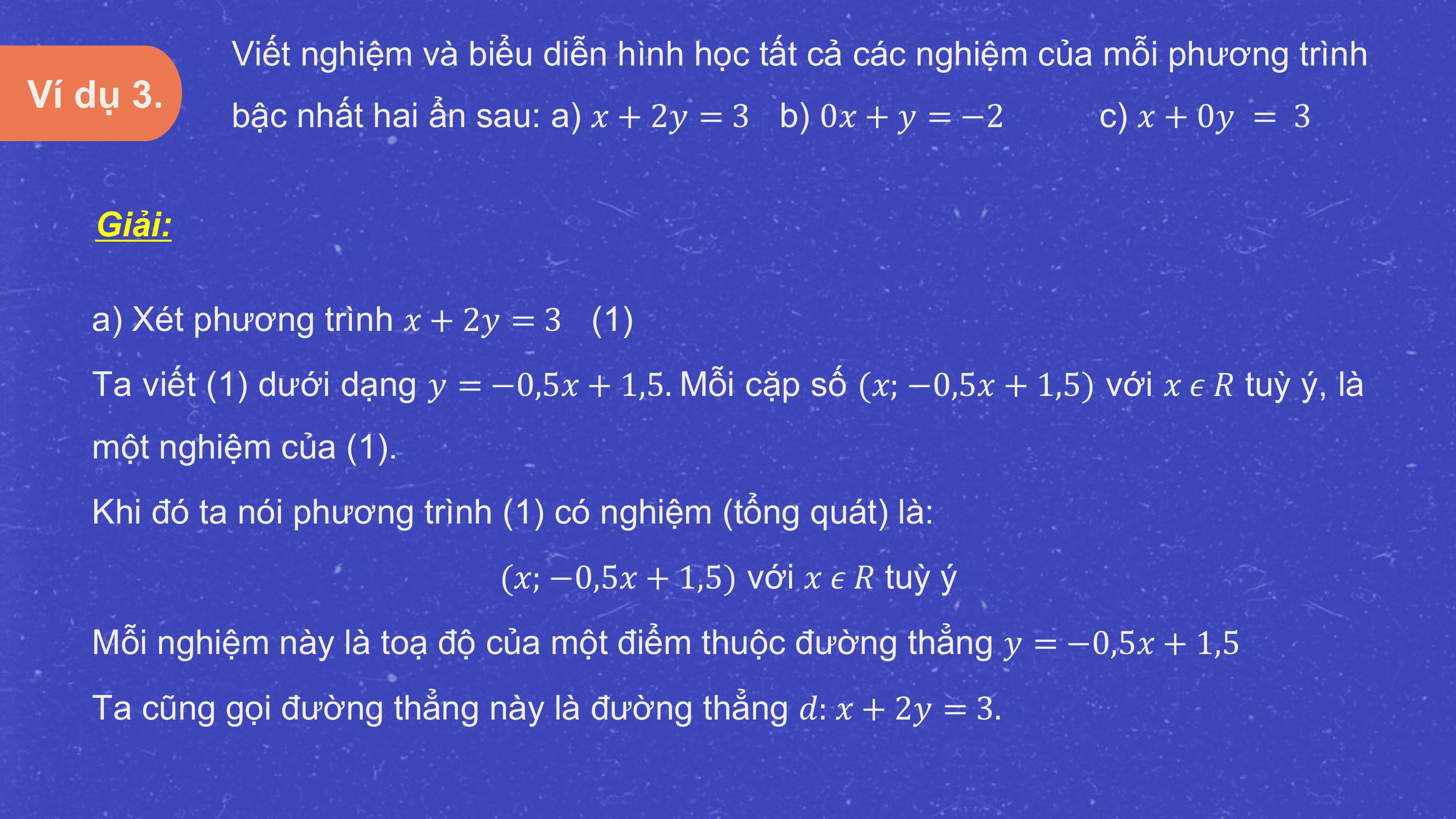 Viết nghiệm và biểu diễn hình học tất cả các nghiệm của mỗi phương trình
Ví dụ 3.
 bậc nhất hai ẩn sau: a) ? + 2? = 3 b) 0? + ? = −2 c) ? + 0? = 3

 Giải:

 a) Xét phương trình ? + 2? = 3 (1)
 Ta viết (1) dưới dạng ? = −0,5? + 1,5. Mỗi cặp số (?; −0,5? + 1,5) với ? ? ? tuỳ ý, là
 một nghiệm của (1).
 Khi đó ta nói phương trình (1) có nghiệm (tổng quát) là:
 (?; −0,5? + 1,5) với ? ? ? tuỳ ý
 Mỗi nghiệm này là toạ độ của một điểm thuộc đường thẳng ? = −0,5? + 1,5
 Ta cũng gọi đường thẳng này là đường thẳng ?: ? + 2? = 3.