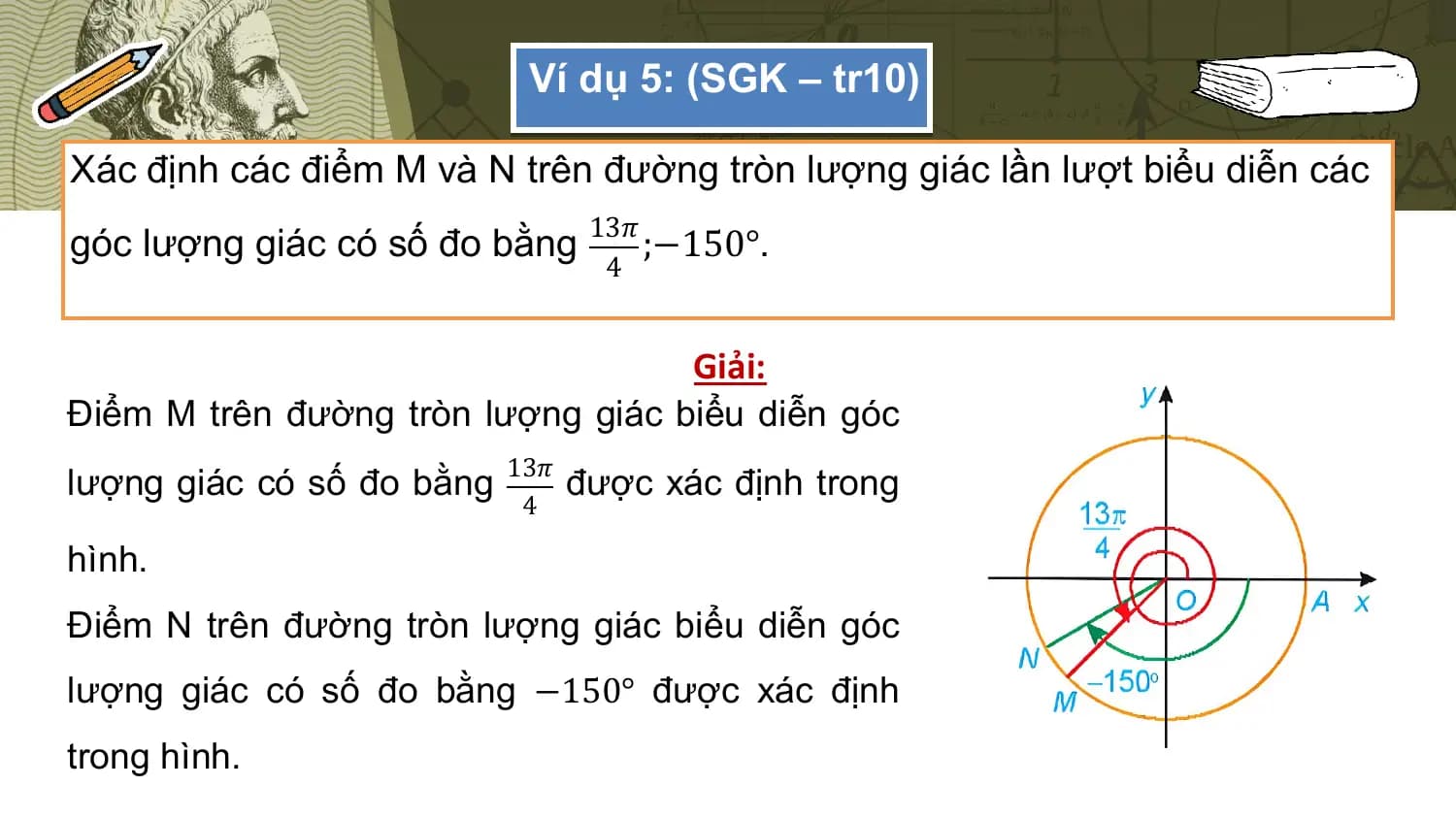 Ví dụ 5: (SGK – tr10)

Xác định các điểm M và N trên đường tròn lượng giác lần lượt biểu diễn các
 13𝜋
góc lượng giác có số đo bằng ;−150°.
 4

 Giải:
Điểm M trên đường tròn lượng giác biểu diễn góc
lượng giác có số đo bằng 13𝜋 được xác định trong
 4

hình.
Điểm N trên đường tròn lượng giác biểu diễn góc
lượng giác có số đo bằng −150° được xác định
trong hình.