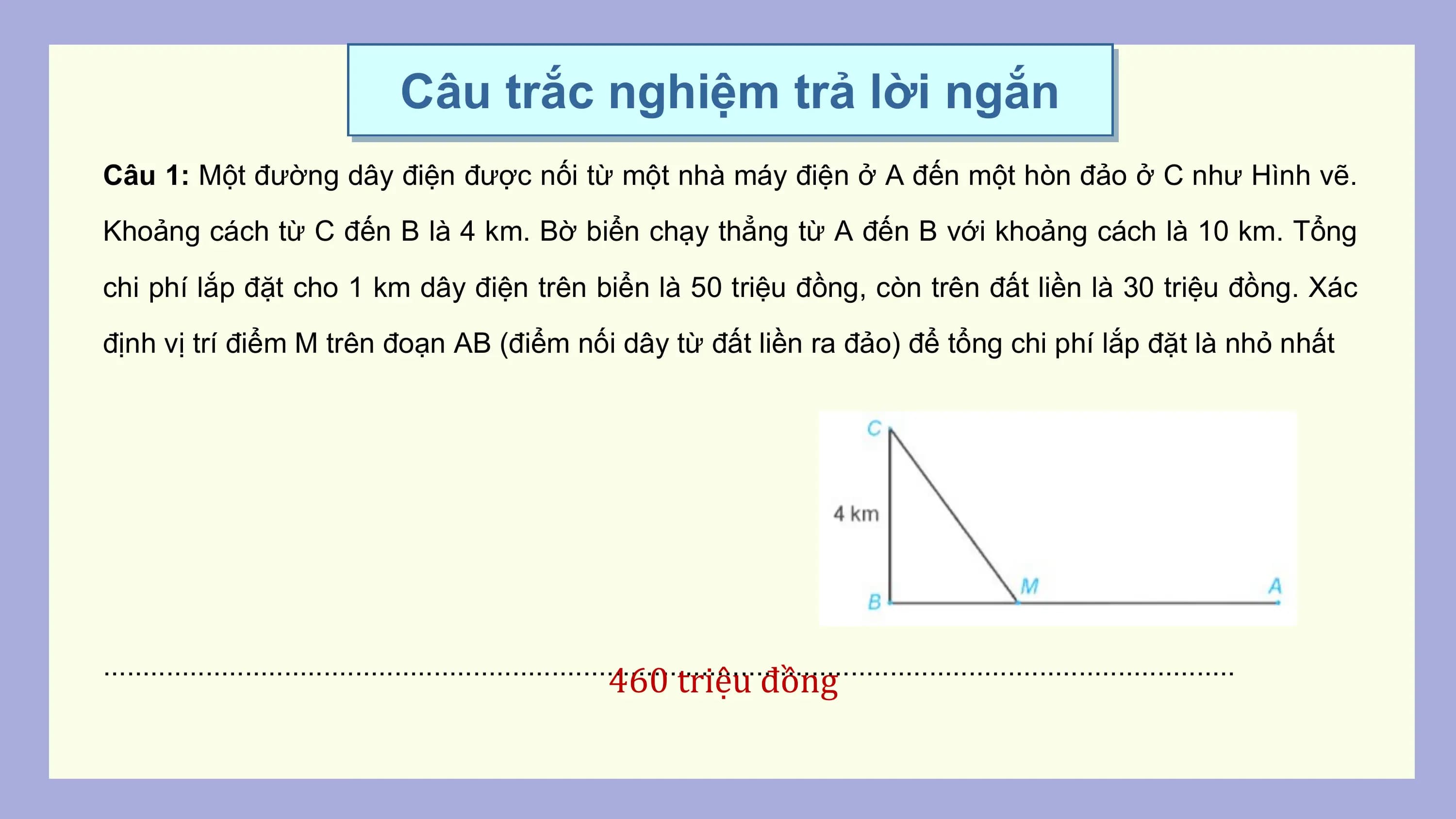 Câu trắc nghiệm trả lời ngắn
Câu 1: Một đường dây điện được nối từ một nhà máy điện ở A đến một hòn đảo ở C như Hình vẽ.
Khoảng cách từ C đến B là 4 km. Bờ biển chạy thẳng từ A đến B với khoảng cách là 10 km. Tổng
chi phí lắp đặt cho 1 km dây điện trên biển là 50 triệu đồng, còn trên đất liền là 30 triệu đồng. Xác
định vị trí điểm M trên đoạn AB (điểm nối dây từ đất liền ra đảo) để tổng chi phí lắp đặt là nhỏ nhất

................................................................................................................................................
 460 triệu đồng