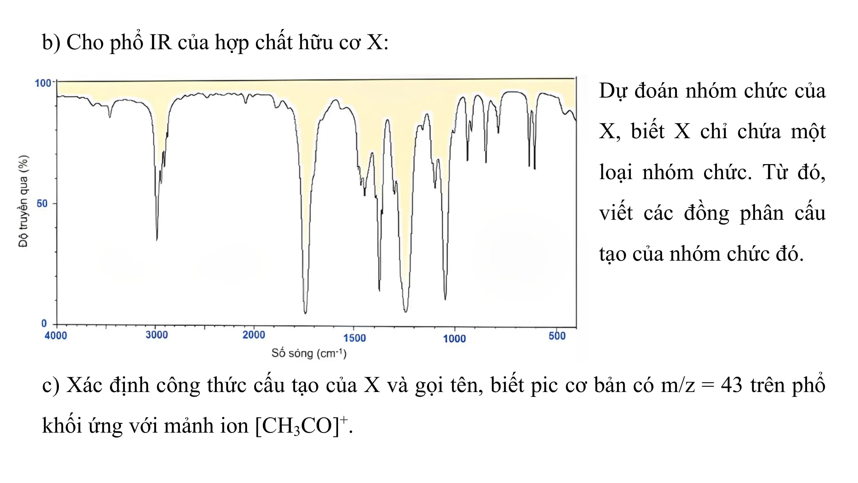 b) Cho phổ IR của hợp chất hữu cơ X:

 Dự đoán nhóm chức của
 X, biết X chỉ chứa một
 loại nhóm chức. Từ đó,
 viết các đồng phân cấu
 tạo của nhóm chức đó.

c) Xác định công thức cấu tạo của X và gọi tên, biết pic cơ bản có m/z = 43 trên phổ
khối ứng với mảnh ion [CH3CO]+.