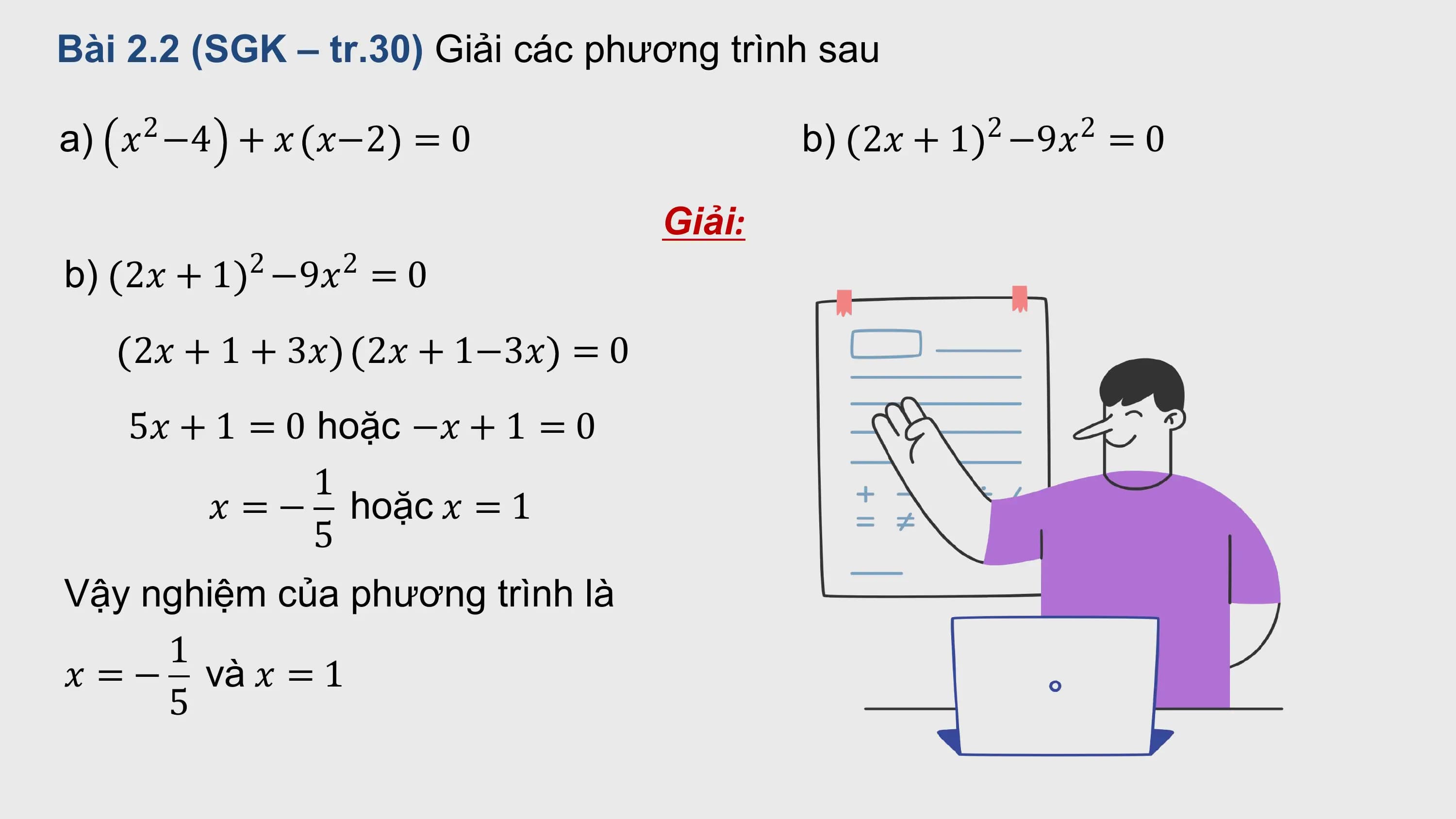 Bài 2.2 (SGK – tr.30) Giải các phương trình sau

a) 2
 ? −4 + ? ?−2 = 0 b) 2 2
 2? + 1 −9? = 0

 Giải:
b) 2 2
 2? + 1 −9? = 0
 2? + 1 + 3? 2? + 1−3? = 0
 5? + 1 = 0 hoặc −? + 1 = 0
 1
 ? = − hoặc ? = 1
 5
Vậy nghiệm của phương trình là
 1
? = − và ? = 1
 5