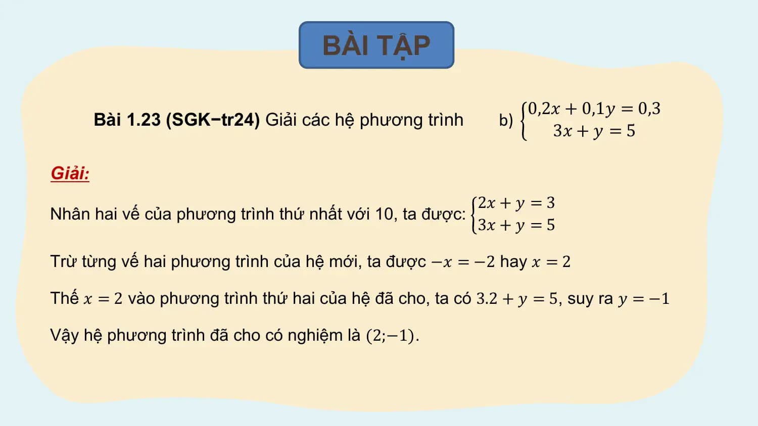 BÀI TẬP

 0,2𝑥 + 0,1𝑦 = 0,3
 Bài 1.23 (SGK−tr24) Giải các hệ phương trình b)
 3𝑥 + 𝑦 = 5

Giải:
 2𝑥 + 𝑦 = 3
Nhân hai vế của phương trình thứ nhất với 10, ta được:
 3𝑥 + 𝑦 = 5

Trừ từng vế hai phương trình của hệ mới, ta được −𝑥 = −2 hay 𝑥 = 2

Thế 𝑥 = 2 vào phương trình thứ hai của hệ đã cho, ta có 3.2 + 𝑦 = 5, suy ra 𝑦 = −1

Vậy hệ phương trình đã cho có nghiệm là (2;−1).