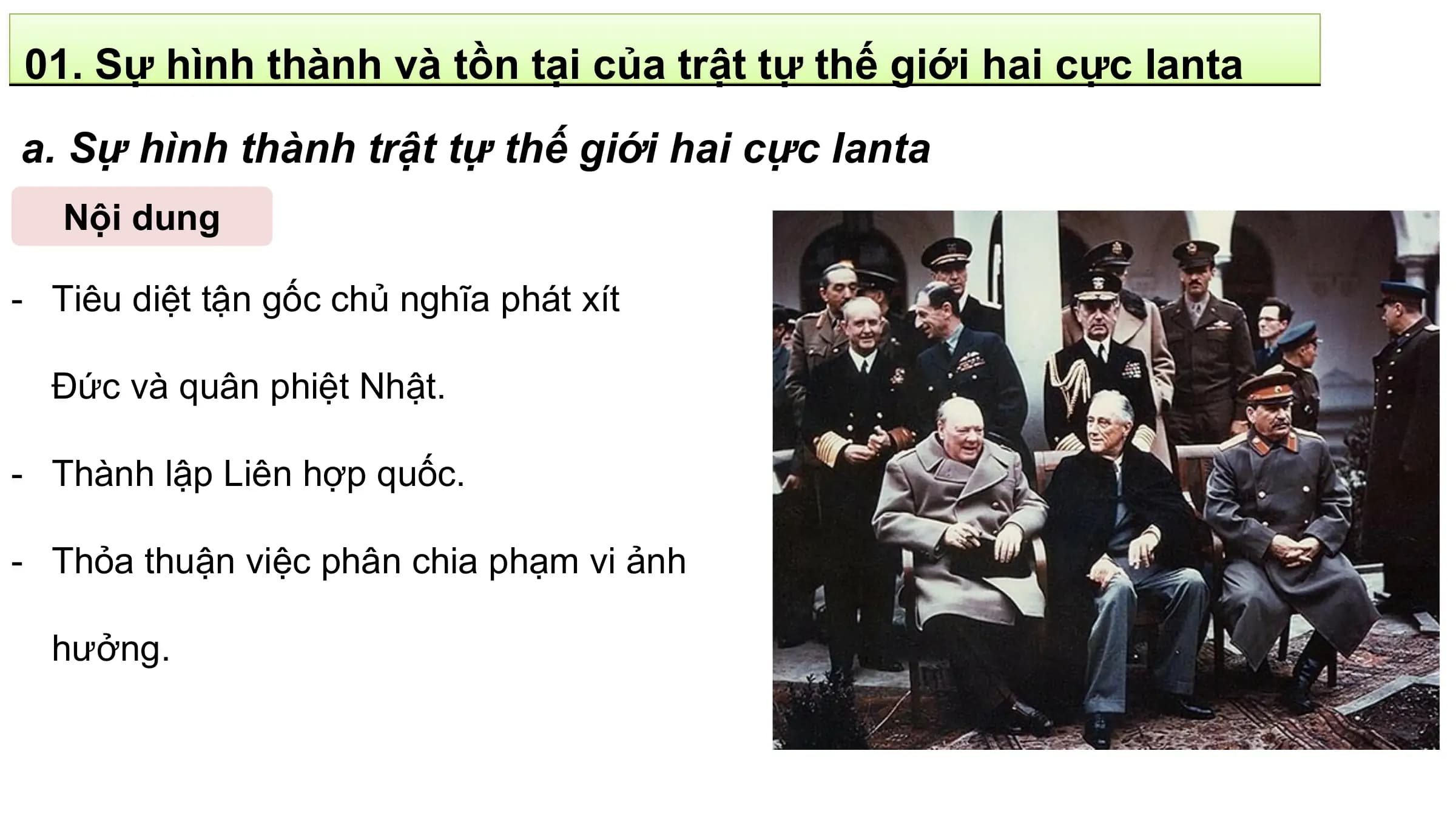 01. Sự hình thành và tồn tại của trật tự thế giới hai cực Ianta
a. Sự hình thành trật tự thế giới hai cực Ianta
 Nội dung

- Tiêu diệt tận gốc chủ nghĩa phát xít

 Đức và quân phiệt Nhật.

- Thành lập Liên hợp quốc.

- Thỏa thuận việc phân chia phạm vi ảnh

 hưởng.