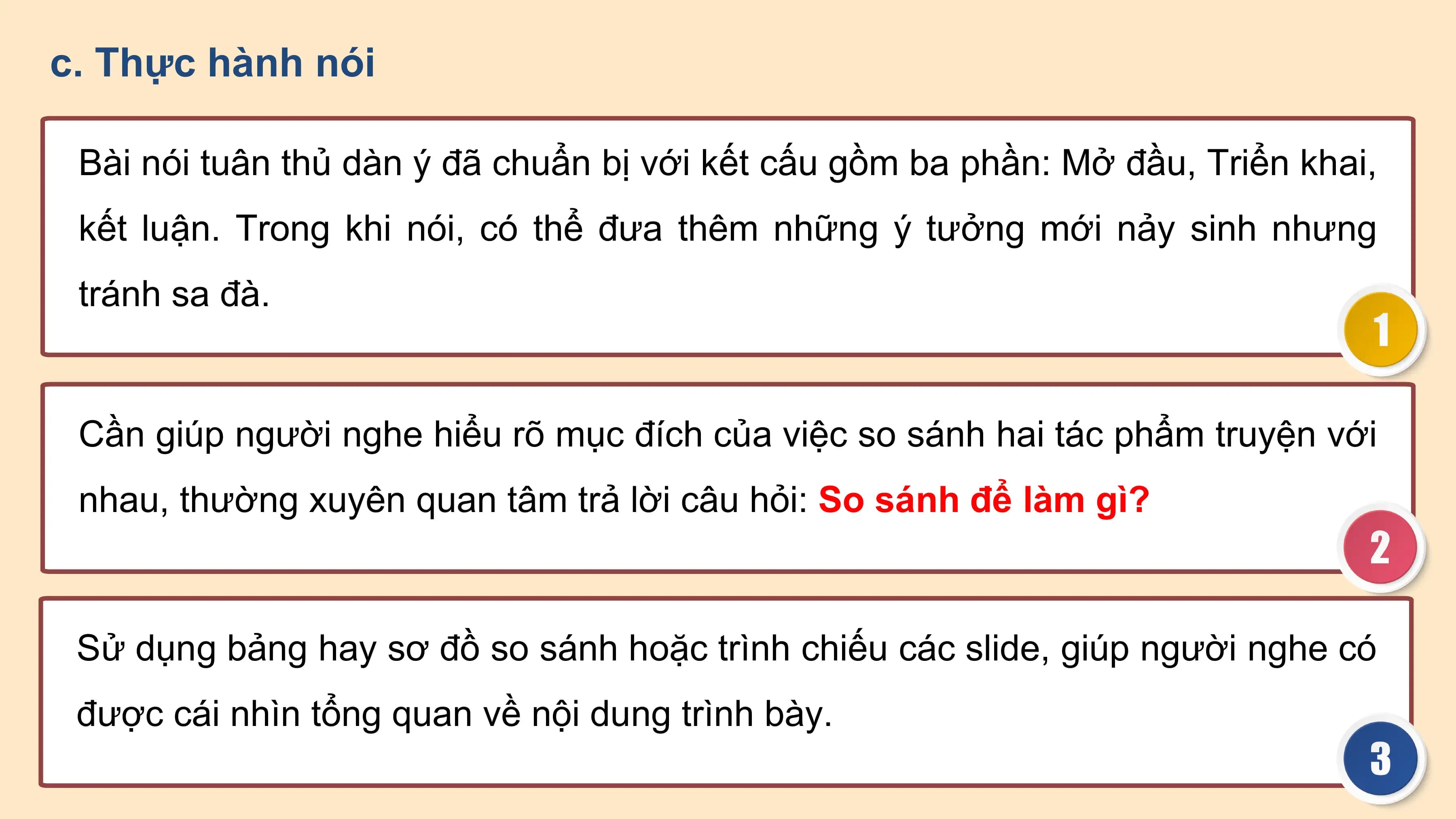 c. Thực hành nói

 Bài nói tuân thủ dàn ý đã chuẩn bị với kết cấu gồm ba phần: Mở đầu, Triển khai,
 kết luận. Trong khi nói, có thể đưa thêm những ý tưởng mới nảy sinh nhưng
 tránh sa đà.

 Cần giúp người nghe hiểu rõ mục đích của việc so sánh hai tác phẩm truyện với
 nhau, thường xuyên quan tâm trả lời câu hỏi: So sánh để làm gì?

 Sử dụng bảng hay sơ đồ so sánh hoặc trình chiếu các slide, giúp người nghe có
 được cái nhìn tổng quan về nội dung trình bày.