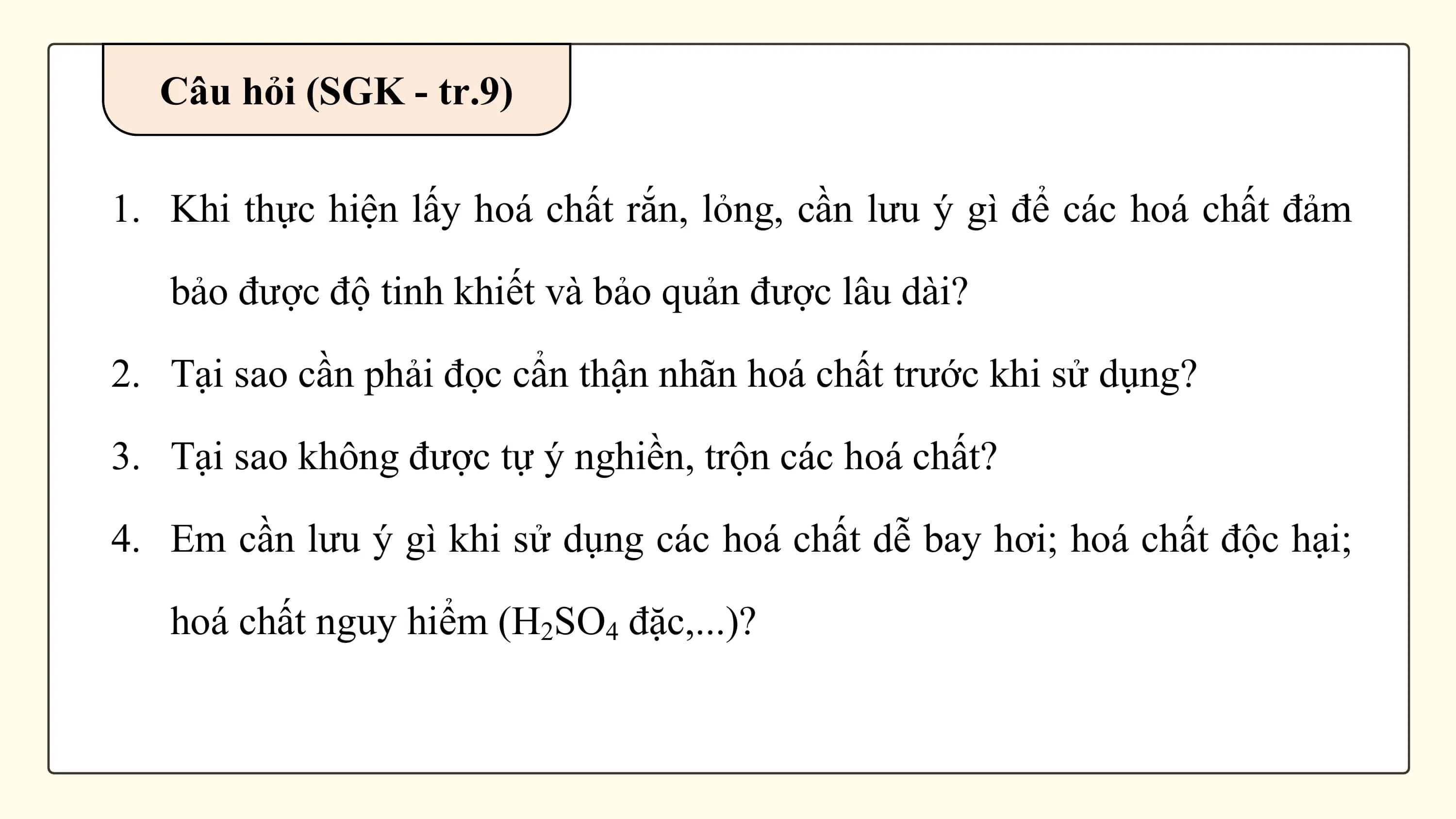 Câu hỏi (SGK - tr.9)

1. Khi thực hiện lấy hoá chất rắn, lỏng, cần lưu ý gì để các hoá chất đảm

 bảo được độ tinh khiết và bảo quản được lâu dài?

2. Tại sao cần phải đọc cẩn thận nhãn hoá chất trước khi sử dụng?

3. Tại sao không được tự ý nghiền, trộn các hoá chất?

4. Em cần lưu ý gì khi sử dụng các hoá chất dễ bay hơi; hoá chất độc hại;

 hoá chất nguy hiểm (H2SO4 đặc,...)?