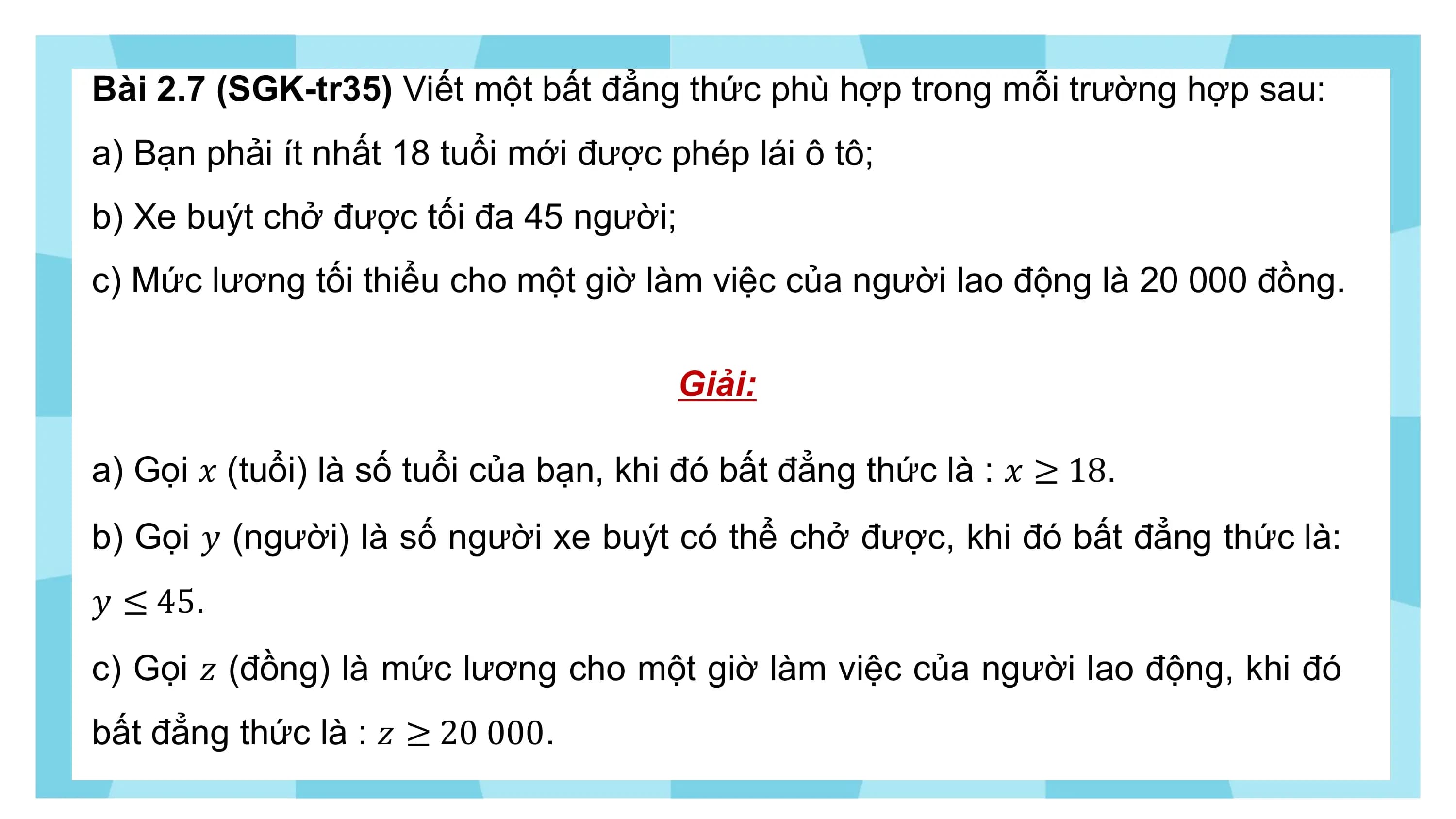 Bài 2.7 (SGK-tr35) Viết một bất đẳng thức phù hợp trong mỗi trường hợp sau:
a) Bạn phải ít nhất 18 tuổi mới được phép lái ô tô;
b) Xe buýt chở được tối đa 45 người;
c) Mức lương tối thiểu cho một giờ làm việc của người lao động là 20 000 đồng.

 Giải:

a) Gọi ? (tuổi) là số tuổi của bạn, khi đó bất đẳng thức là : ? ≥ 18.
b) Gọi ? (người) là số người xe buýt có thể chở được, khi đó bất đẳng thức là:
? ≤ 45.
c) Gọi ? (đồng) là mức lương cho một giờ làm việc của người lao động, khi đó
bất đẳng thức là : ? ≥ 20 000.