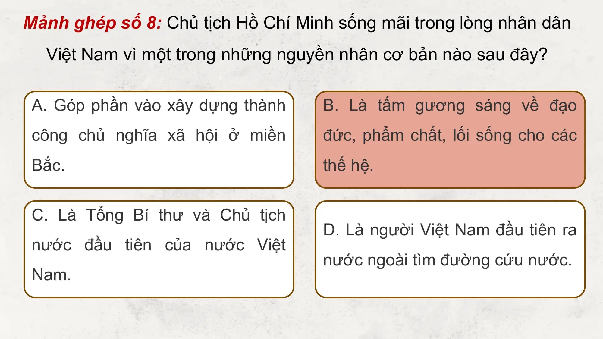 Mảnh ghép số 8: Chủ tịch Hồ Chí Minh sống mãi trong lòng nhân dân
 Việt Nam vì một trong những nguyền nhân cơ bản nào sau đây?

 A. Góp phần vào xây dựng thành B. Là tấm gương sáng về đạo
 công chủ nghĩa xã hội ở miền đức, phẩm chất, lối sống cho các
 Bắc. thế hệ.

 C. Là Tổng Bí thư và Chủ tịch
 D. Là người Việt Nam đầu tiên ra
 nước đầu tiên của nước Việt
 nước ngoài tìm đường cứu nước.
 Nam.