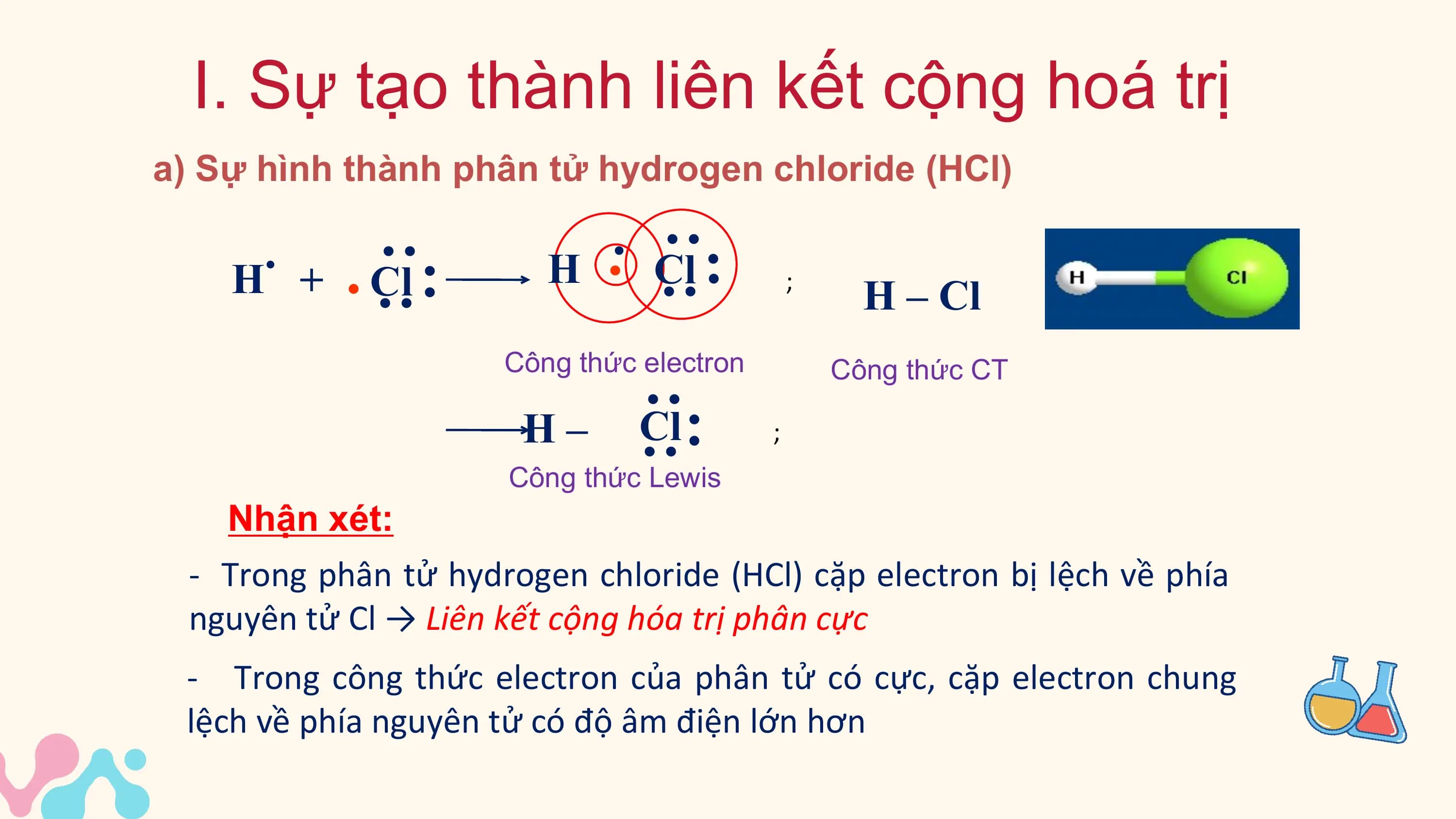 I. Sự tạo thành liên kết cộng hoá trị
a) Sự hình thành phân tử hydrogen chloride (HCl)

 . .
 H + . Cl . H
 .. .
 Cl .

 .. ..
 .. ..
 ;
 H – Cl
 Công thức electron Công thức CT

 H– .
 Cl .

 .. ..
 ;
 Công thức Lewis
 Nhận xét:
 - Trong phân tử hydrogen chloride (HCl) cặp electron bị lệch về phía
 nguyên tử Cl → Liên kết cộng hóa trị phân cực
 - Trong công thức electron của phân tử có cực, cặp electron chung
 lệch về phía nguyên tử có độ âm điện lớn hơn