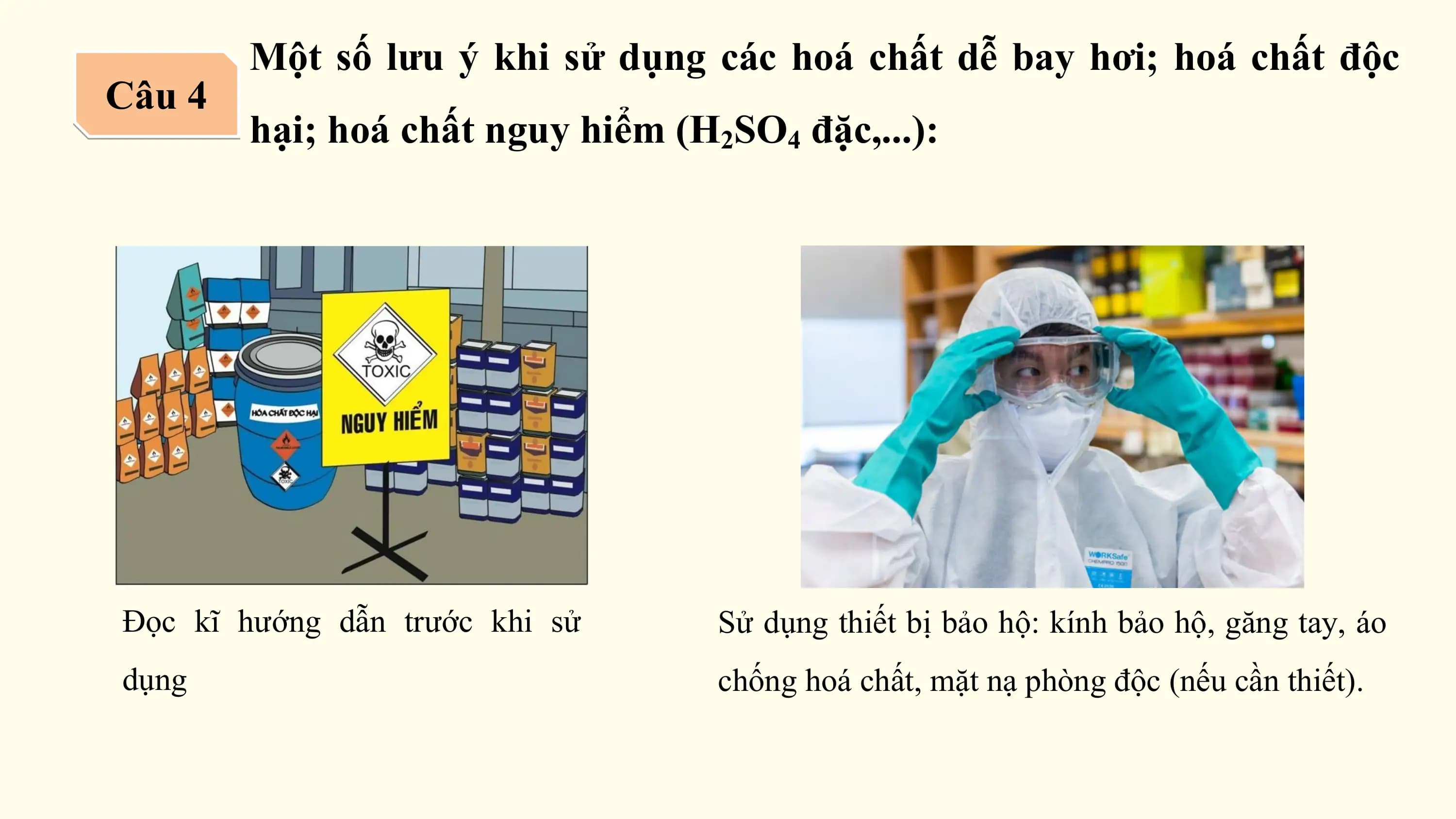 Một số lưu ý khi sử dụng các hoá chất dễ bay hơi; hoá chất độc
Câu 4
 hại; hoá chất nguy hiểm (H2SO4 đặc,...):

Đọc kĩ hướng dẫn trước khi sử Sử dụng thiết bị bảo hộ: kính bảo hộ, găng tay, áo
dụng chống hoá chất, mặt nạ phòng độc (nếu cần thiết).