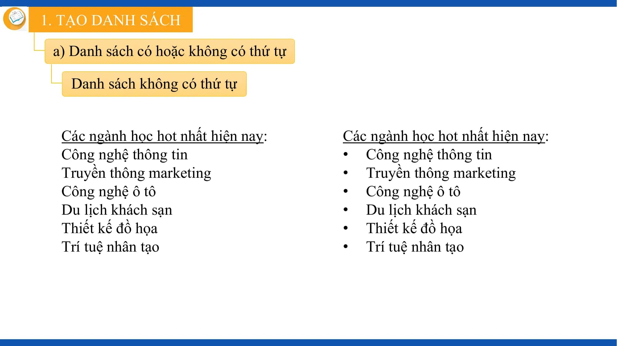 1. TẠO DANH SÁCH

 a) Danh sách có hoặc không có thứ tự

 Danh sách không có thứ tự

 Các ngành học hot nhất hiện nay: Các ngành học hot nhất hiện nay:
 Công nghệ thông tin • Công nghệ thông tin
 Truyền thông marketing • Truyền thông marketing
 Công nghệ ô tô • Công nghệ ô tô
 Du lịch khách sạn • Du lịch khách sạn
 Thiết kế đồ họa • Thiết kế đồ họa
 Trí tuệ nhân tạo • Trí tuệ nhân tạo