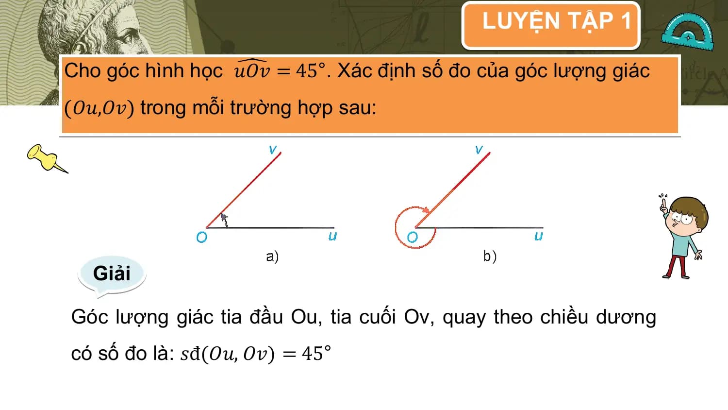 LUYỆN TẬP 1

Cho góc hình học 𝑢𝑂𝑣 = 45°. Xác định số đo của góc lượng giác
𝑂𝑢,𝑂𝑣 trong mỗi trường hợp sau:

 Giải

Góc lượng giác tia đầu Ou, tia cuối Ov, quay theo chiều dương
có số đo là: 𝑠đ(𝑂𝑢, 𝑂𝑣) = 45°