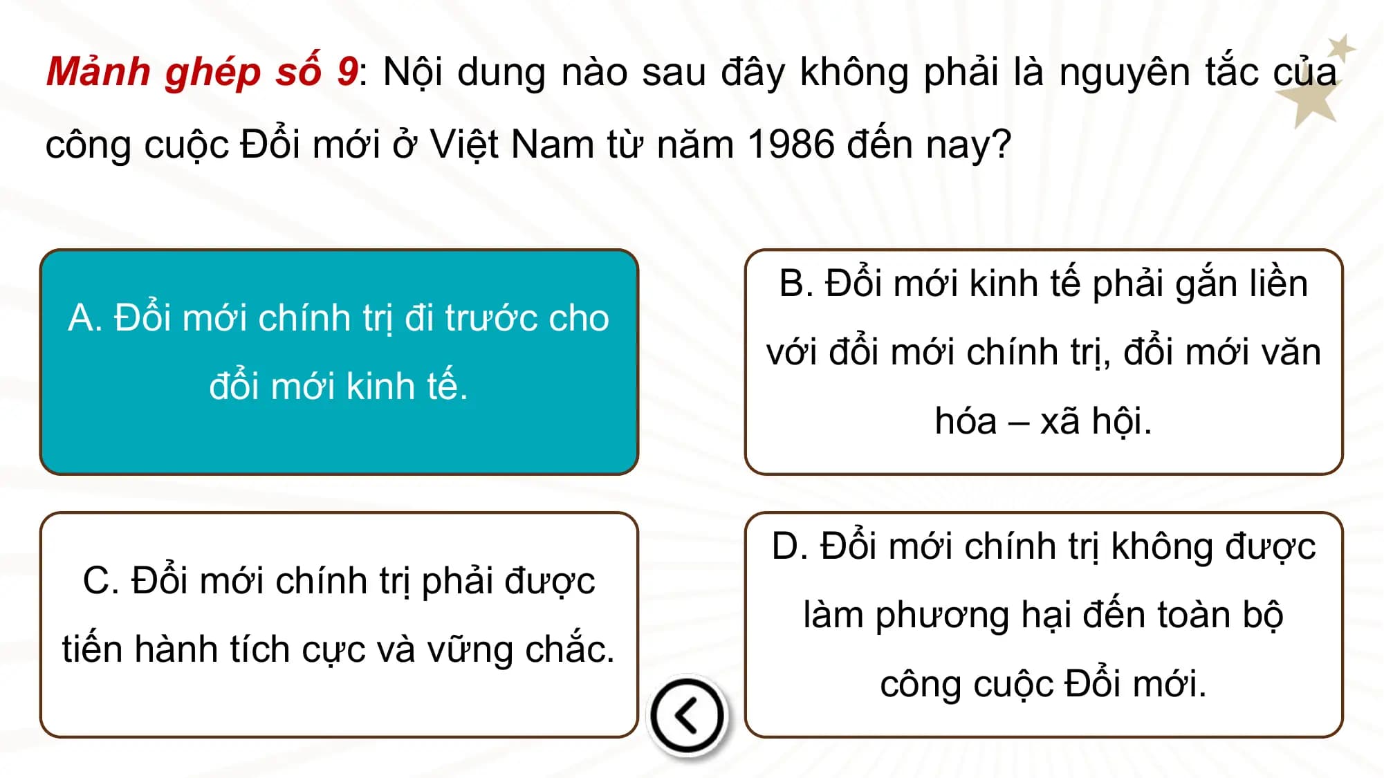 Mảnh ghép số 9: Nội dung nào sau đây không phải là nguyên tắc của
công cuộc Đổi mới ở Việt Nam từ năm 1986 đến nay?

 B. Đổi mới kinh tế phải gắn liền
 A. Đổi mới chính trị đi trước cho
 với đổi mới chính trị, đổi mới văn
 đổi mới kinh tế.
 hóa – xã hội.

 D. Đổi mới chính trị không được
 C. Đổi mới chính trị phải được
 làm phương hại đến toàn bộ
tiến hành tích cực và vững chắc.
 công cuộc Đổi mới.
