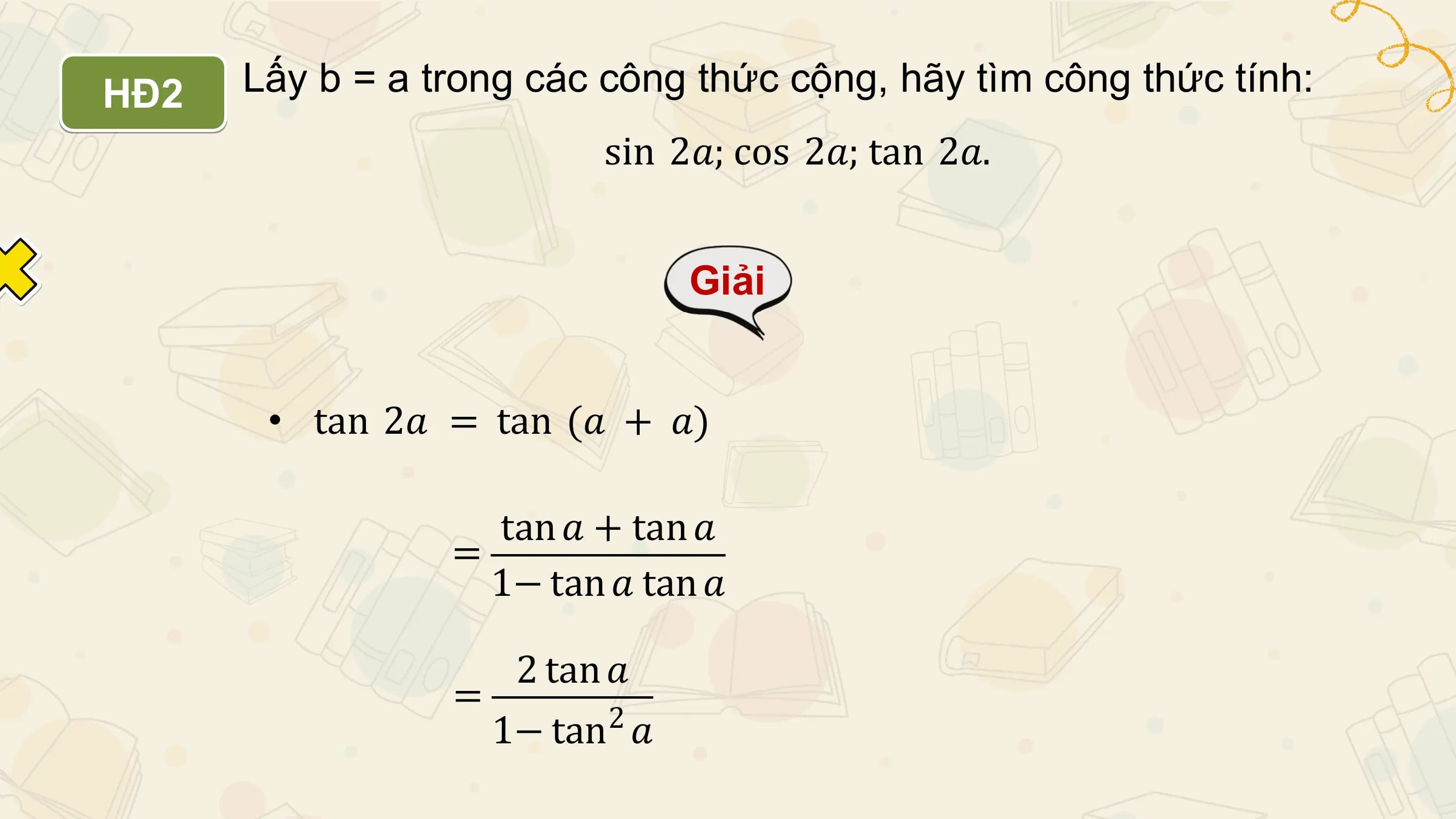 HĐ2 Lấy b = a trong các công thức cộng, hãy tìm công thức tính:
 sin 2𝑎; cos 2𝑎; tan 2𝑎.

 Giải

 • tan 2𝑎 = tan (𝑎 + 𝑎)

 tan 𝑎 + tan 𝑎
 =
 1− tan 𝑎 tan 𝑎

 2 tan 𝑎
 =
 1− tan2 𝑎