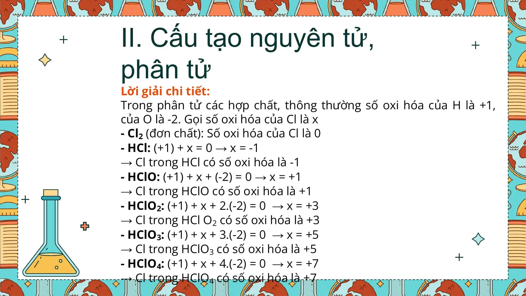II. Cấu tạo nguyên tử,
phân tử
Lời giải chi tiết:
Trong phân tử các hợp chất, thông thường số oxi hóa của H là +1,
của O là -2. Gọi số oxi hóa của Cl là x
- Cl2 (đơn chất): Số oxi hóa của Cl là 0
- HCl: (+1) + x = 0 → x = -1
→ Cl trong HCl có số oxi hóa là -1
- HClO: (+1) + x + (-2) = 0 → x = +1
→ Cl trong HClO có số oxi hóa là +1
- HClO2: (+1) + x + 2.(-2) = 0 → x = +3
→ Cl trong HCl O2 có số oxi hóa là +3
- HClO3: (+1) + x + 3.(-2) = 0 → x = +5
→ Cl trong HClO3 có số oxi hóa là +5
- HClO4: (+1) + x + 4.(-2) = 0 → x = +7
→ Cl trong HClO4 có số oxi hóa là +7