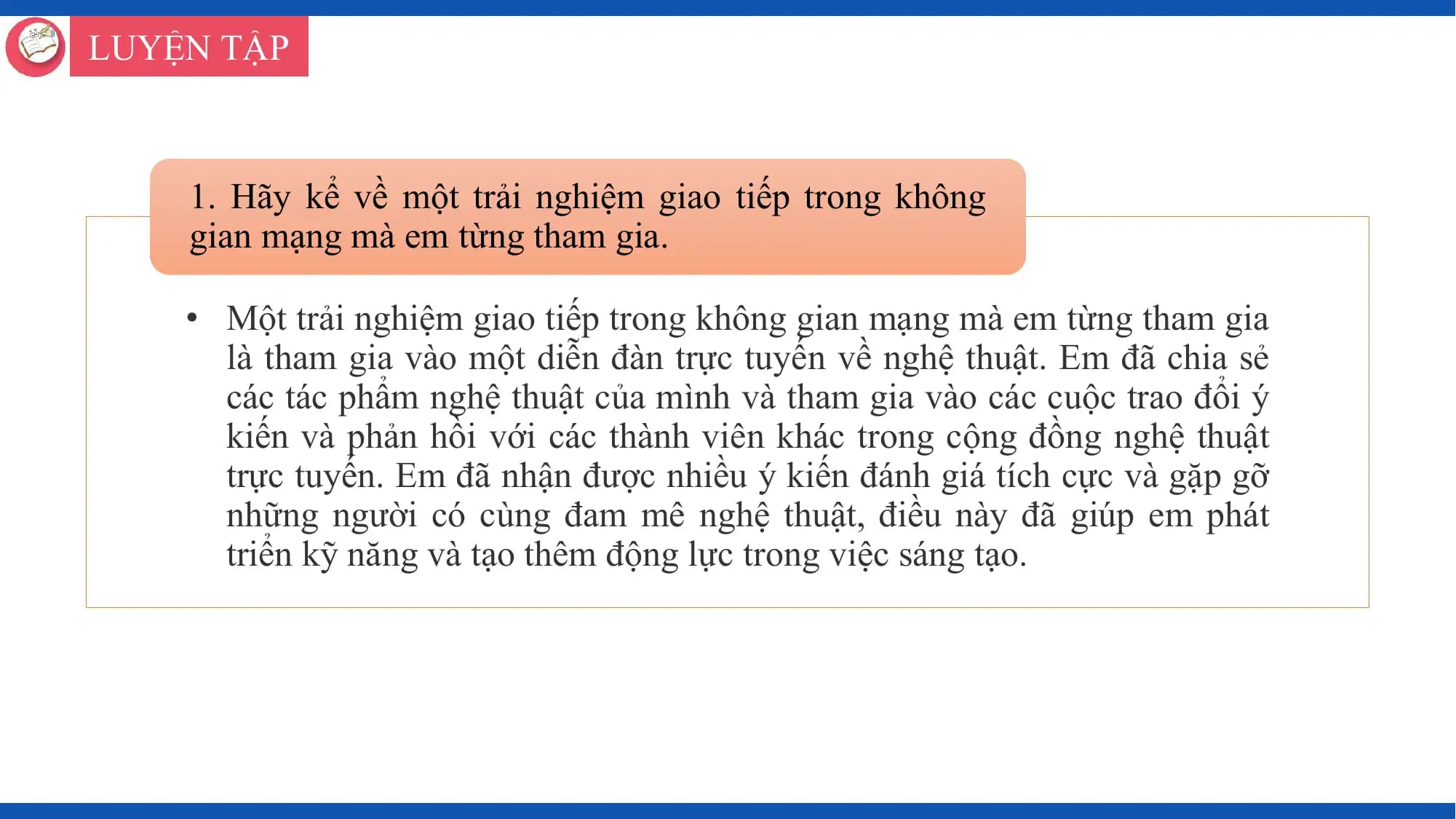 LUYỆN TẬP

 1. Hãy kể về một trải nghiệm giao tiếp trong không
 gian mạng mà em từng tham gia.

 • Một trải nghiệm giao tiếp trong không gian mạng mà em từng tham gia
 là tham gia vào một diễn đàn trực tuyến về nghệ thuật. Em đã chia sẻ
 các tác phẩm nghệ thuật của mình và tham gia vào các cuộc trao đổi ý
 kiến và phản hồi với các thành viên khác trong cộng đồng nghệ thuật
 trực tuyến. Em đã nhận được nhiều ý kiến đánh giá tích cực và gặp gỡ
 những người có cùng đam mê nghệ thuật, điều này đã giúp em phát
 triển kỹ năng và tạo thêm động lực trong việc sáng tạo.