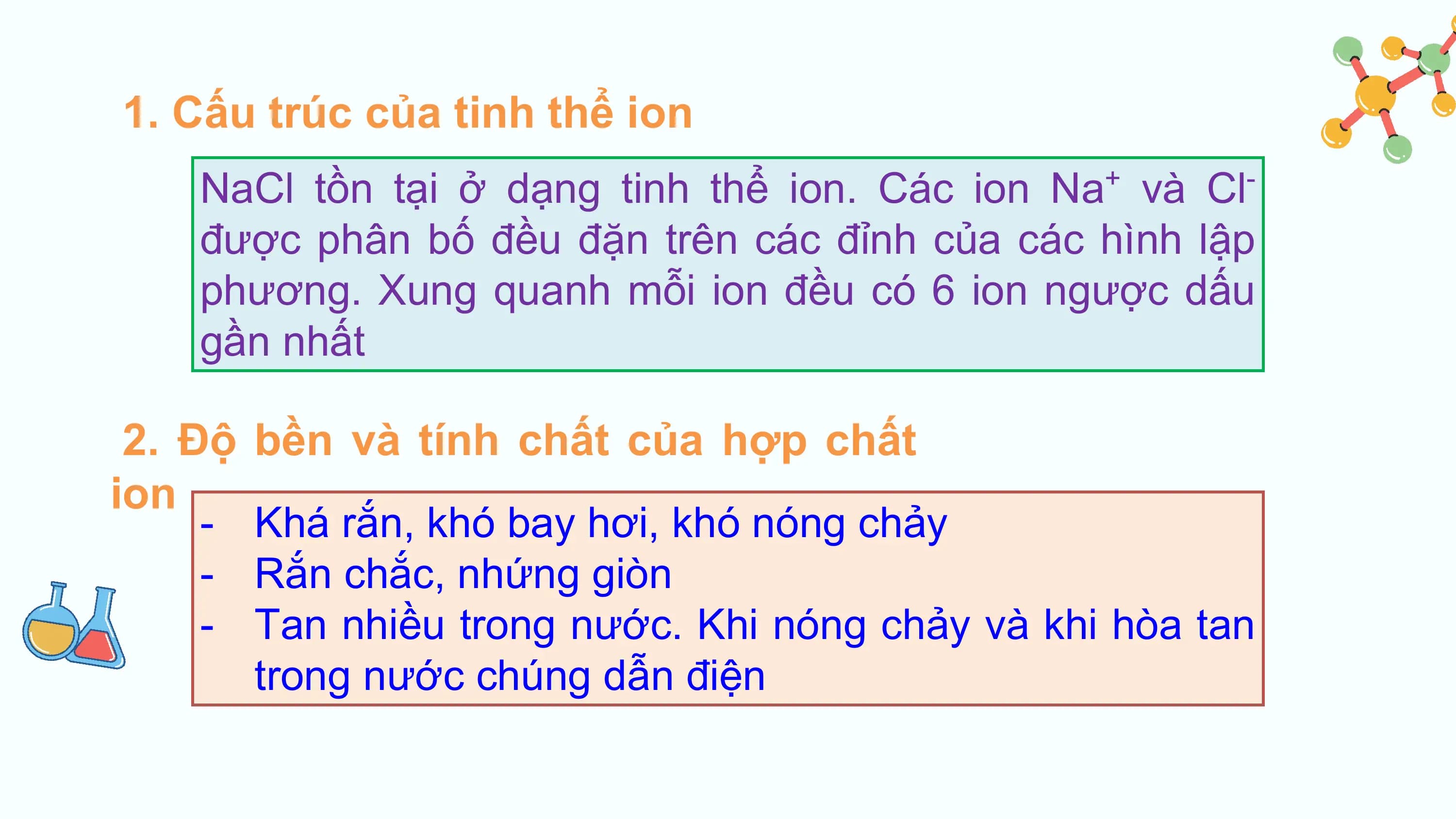 1. Cấu trúc của tinh thể ion
 NaCl tồn tại ở dạng tinh thể ion. Các ion Na và Cl
 + -

 được phân bố đều đặn trên các đỉnh của các hình lập
 phương. Xung quanh mỗi ion đều có 6 ion ngược dấu
 gần nhất

 2. Độ bền và tính chất của hợp chất
ion
 - Khá rắn, khó bay hơi, khó nóng chảy
 - Rắn chắc, nhứng giòn
 - Tan nhiều trong nước. Khi nóng chảy và khi hòa tan
 trong nước chúng dẫn điện