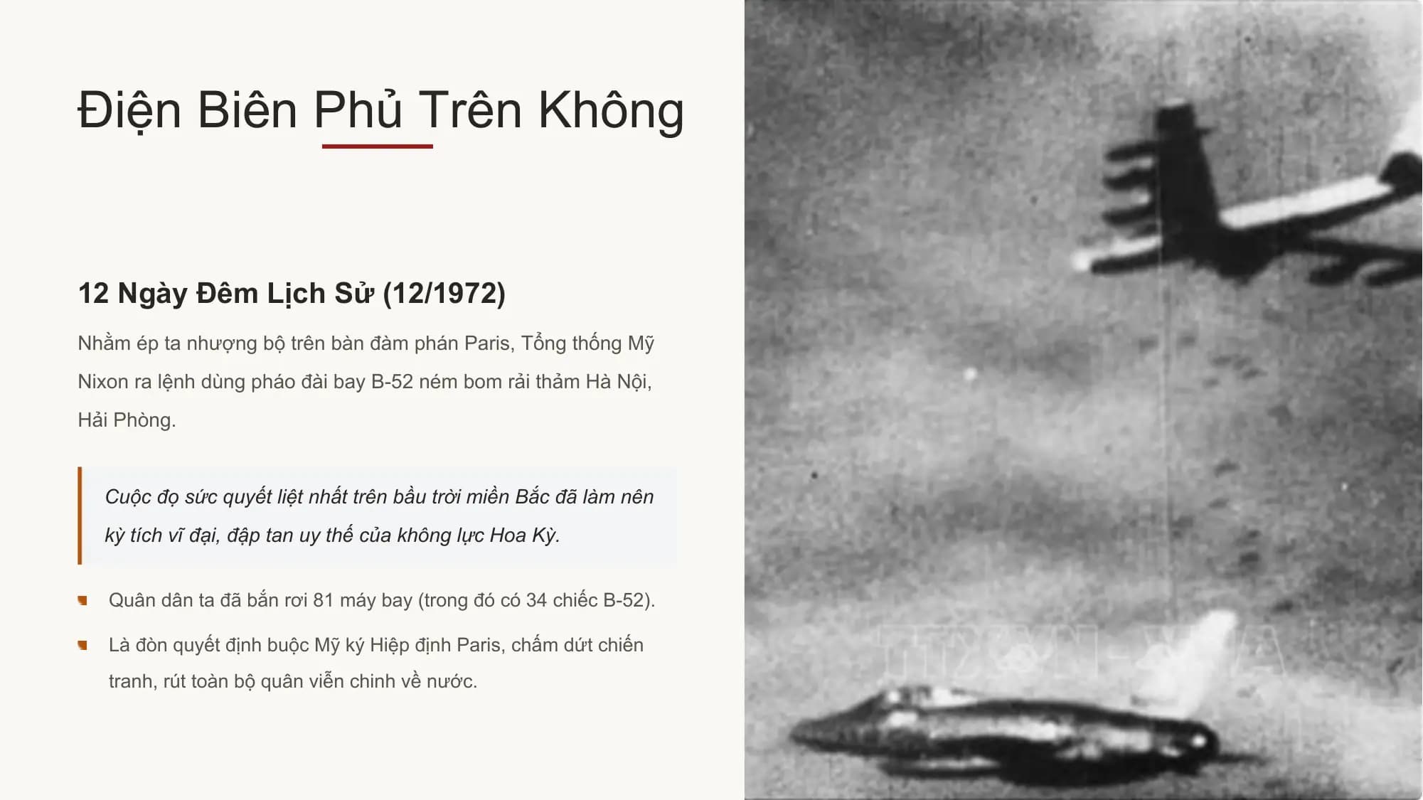 Điện Biên Phủ Trên Không

12 Ngày Đêm Lịch Sử (12/1972)
Nhằm ép ta nhượng bộ trên bàn đàm phán Paris, Tổng thống Mỹ
Nixon ra lệnh dùng pháo đài bay B-52 ném bom rải thảm Hà Nội,
Hải Phòng.

 Cuộc đọ sức quyết liệt nhất trên bầu trời miền Bắc đã làm nên
 kỳ tích vĩ đại, đập tan uy thế của không lực Hoa Kỳ.

 Quân dân ta đã bắn rơi 81 máy bay (trong đó có 34 chiếc B-52).

 Là đòn quyết định buộc Mỹ ký Hiệp định Paris, chấm dứt chiến
 tranh, rút toàn bộ quân viễn chinh về nước.