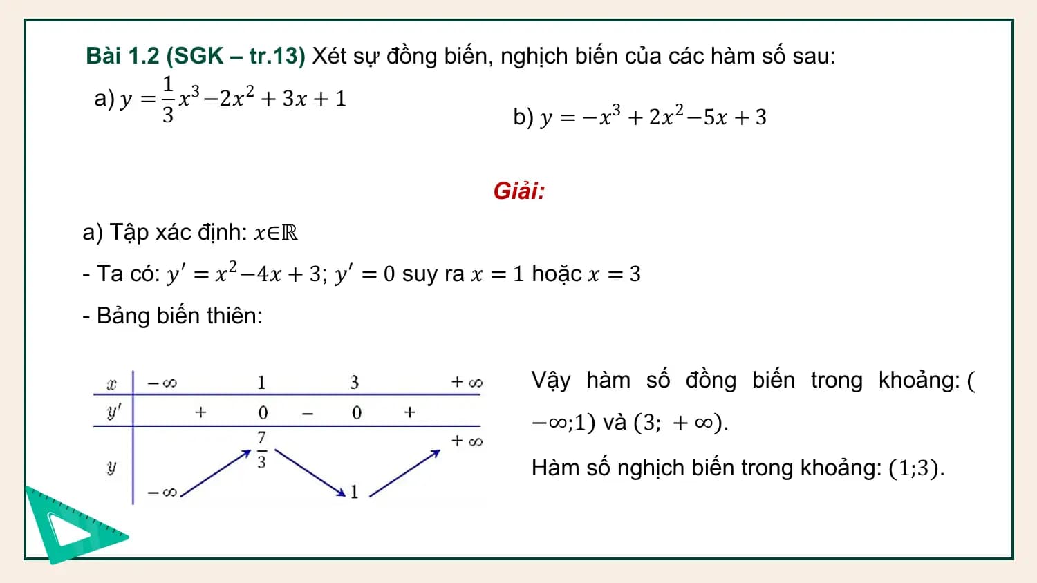 Bài 1.2 (SGK – tr.13) Xét sự đồng biến, nghịch biến của các hàm số sau:
 1
 a) 𝑦 = 𝑥3 −2𝑥2 + 3𝑥 + 1
 3 b) 𝑦 = −𝑥3 + 2𝑥2 −5𝑥 + 3

 Giải:
a) Tập xác định: 𝑥∈ℝ
- Ta có: 𝑦′ = 𝑥2 −4𝑥 + 3; 𝑦′ = 0 suy ra 𝑥 = 1 hoặc 𝑥 = 3
- Bảng biến thiên:

 Vậy hàm số đồng biến trong khoảng:
 −∞;1 và 3; + ∞ .
 Hàm số nghịch biến trong khoảng: 1;3 .