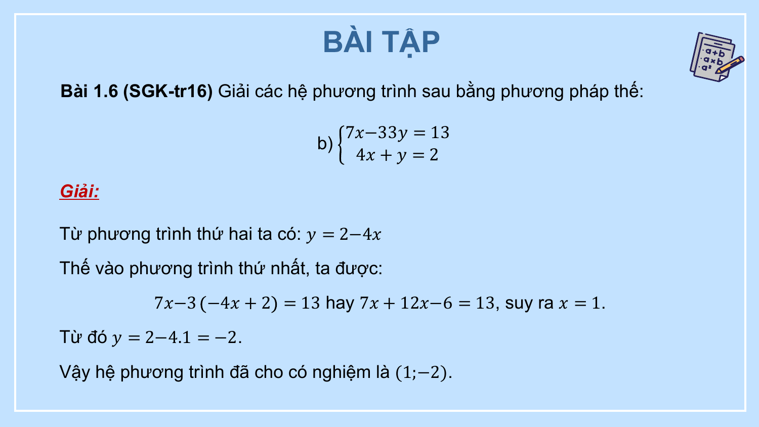 BÀI TẬP
Bài 1.6 (SGK-tr16) Giải các hệ phương trình sau bằng phương pháp thế:

 7?−33? = 13
 b)
 4? + ? = 2

Giải:

Từ phương trình thứ hai ta có: ? = 2−4?
Thế vào phương trình thứ nhất, ta được:
 7?−3 −4? + 2 = 13 hay 7? + 12?−6 = 13, suy ra ? = 1.
Từ đó ? = 2−4.1 = −2.
Vậy hệ phương trình đã cho có nghiệm là (1;−2).