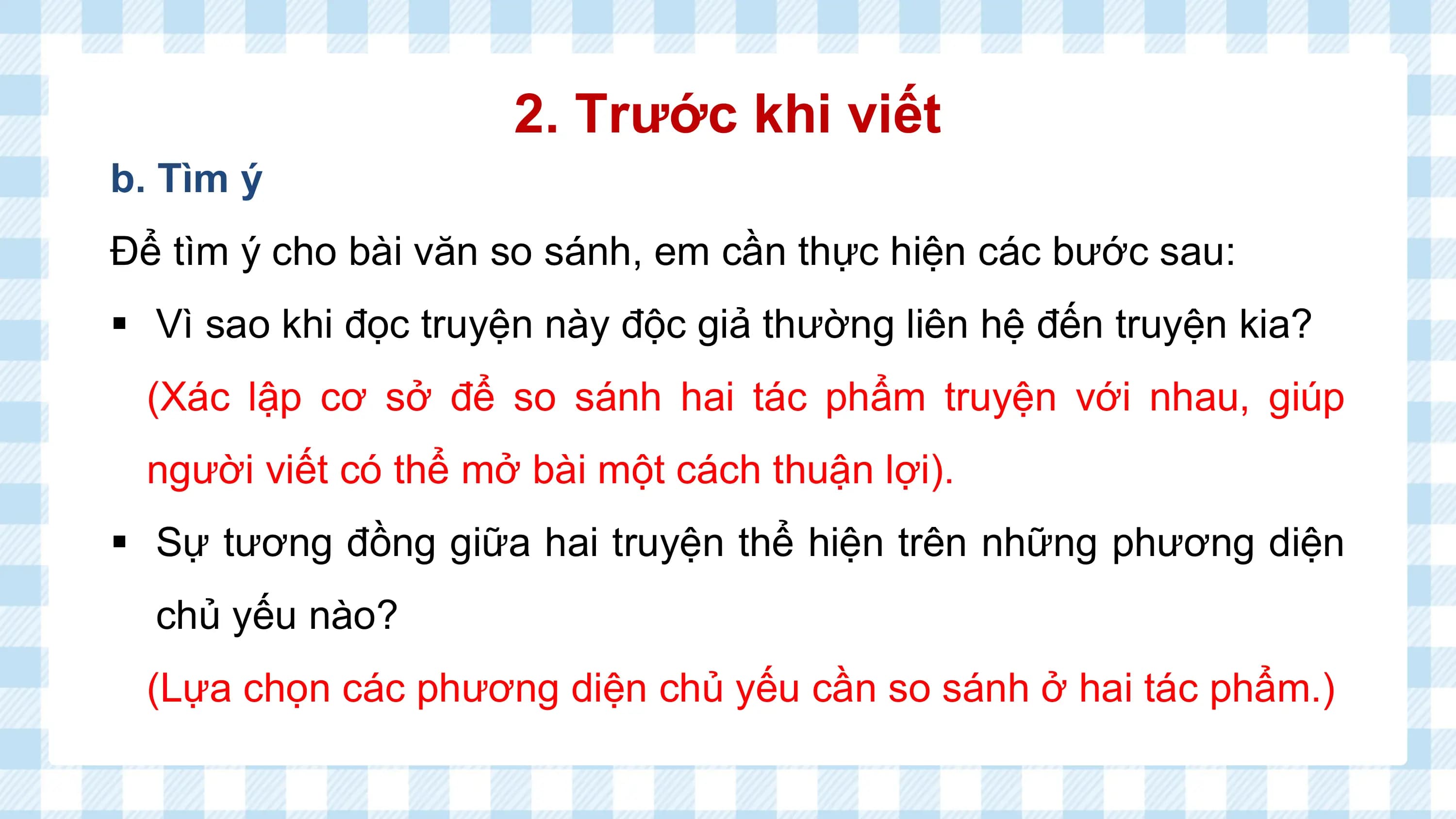 2. Trước khi viết
b. Tìm ý
Để tìm ý cho bài văn so sánh, em cần thực hiện các bước sau:
§ Vì sao khi đọc truyện này độc giả thường liên hệ đến truyện kia?
 (Xác lập cơ sở để so sánh hai tác phẩm truyện với nhau, giúp
 người viết có thể mở bài một cách thuận lợi).
§ Sự tương đồng giữa hai truyện thể hiện trên những phương diện
 chủ yếu nào?
 (Lựa chọn các phương diện chủ yếu cần so sánh ở hai tác phẩm.)