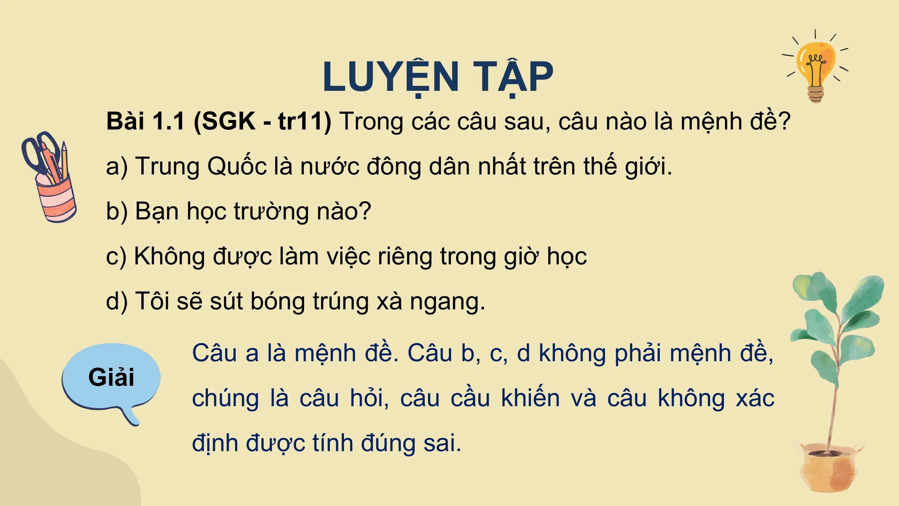 LUYỆN TẬP
 Bài 1.1 (SGK - tr11) Trong các câu sau, câu nào là mệnh đề?
 a) Trung Quốc là nước đông dân nhất trên thế giới.
 b) Bạn học trường nào?
 c) Không được làm việc riêng trong giờ học
 d) Tôi sẽ sút bóng trúng xà ngang.

 Câu a là mệnh đề. Câu b, c, d không phải mệnh đề,
Giải
 chúng là câu hỏi, câu cầu khiến và câu không xác
 định được tính đúng sai.