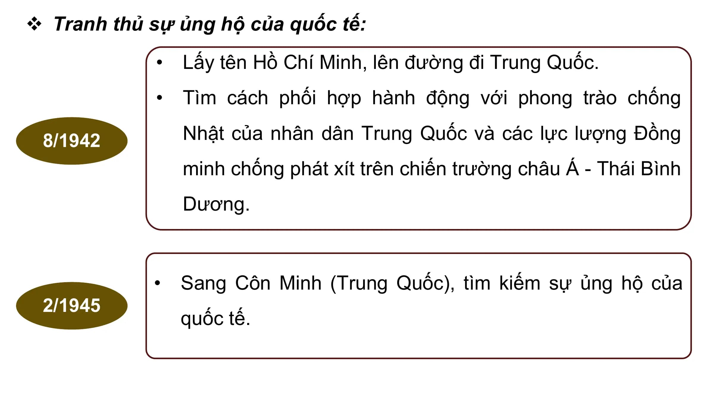 v Tranh thủ sự ủng hộ của quốc tế:
 • Lấy tên Hồ Chí Minh, lên đường đi Trung Quốc.
 • Tìm cách phối hợp hành động với phong trào chống

 8/1942 Nhật của nhân dân Trung Quốc và các lực lượng Đồng
 minh chống phát xít trên chiến trường châu Á - Thái Bình
 Dương.

 • Sang Côn Minh (Trung Quốc), tìm kiếm sự ủng hộ của
 2/1945
 quốc tế.