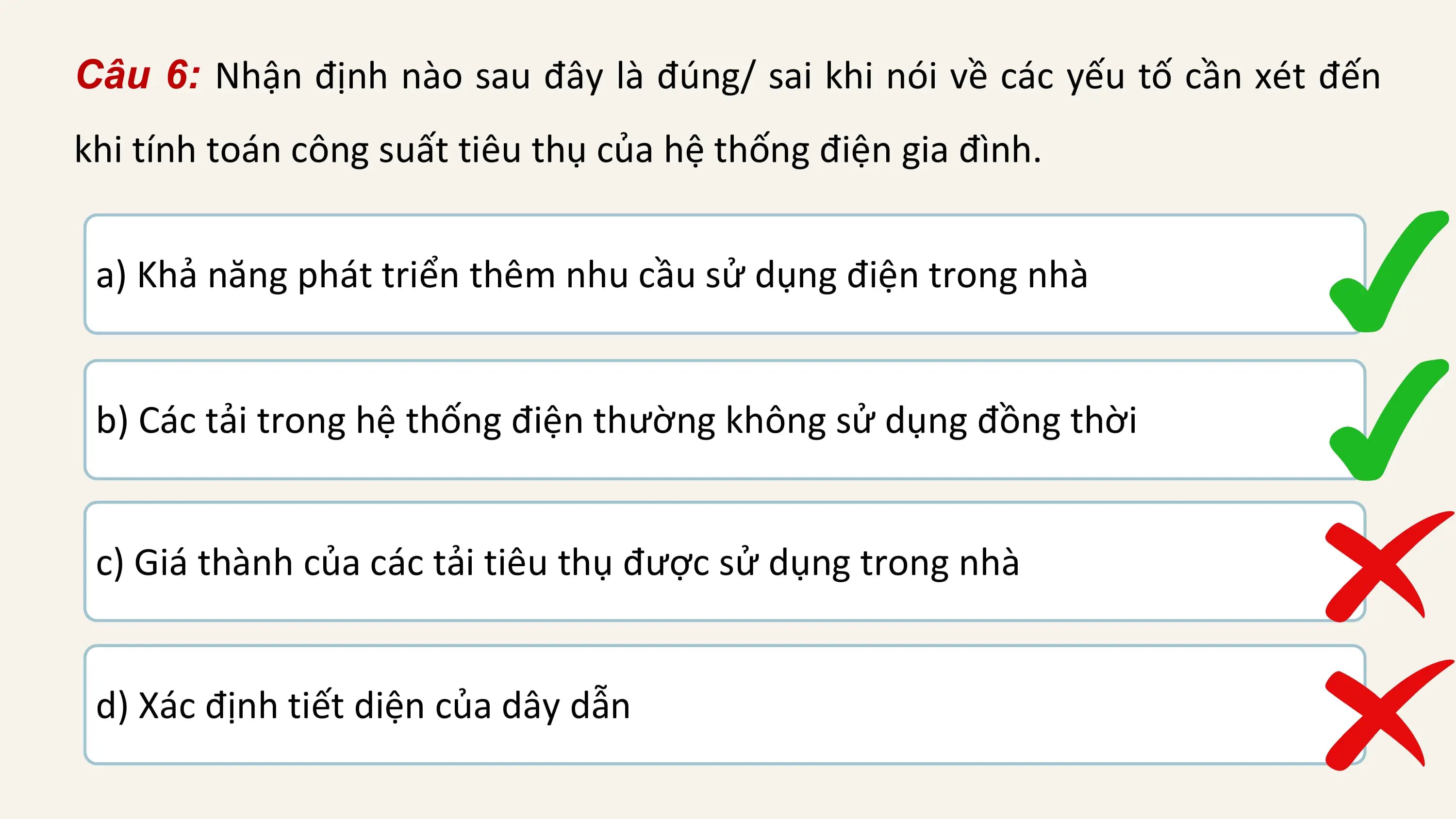 Câu 6: Nhận định nào sau đây là đúng/ sai khi nói về các yếu tố cần xét đến
khi tính toán công suất tiêu thụ của hệ thống điện gia đình.

 a) Khả năng phát triển thêm nhu cầu sử dụng điện trong nhà

 b) Các tải trong hệ thống điện thường không sử dụng đồng thời

 c) Giá thành của các tải tiêu thụ được sử dụng trong nhà

 d) Xác định tiết diện của dây dẫn