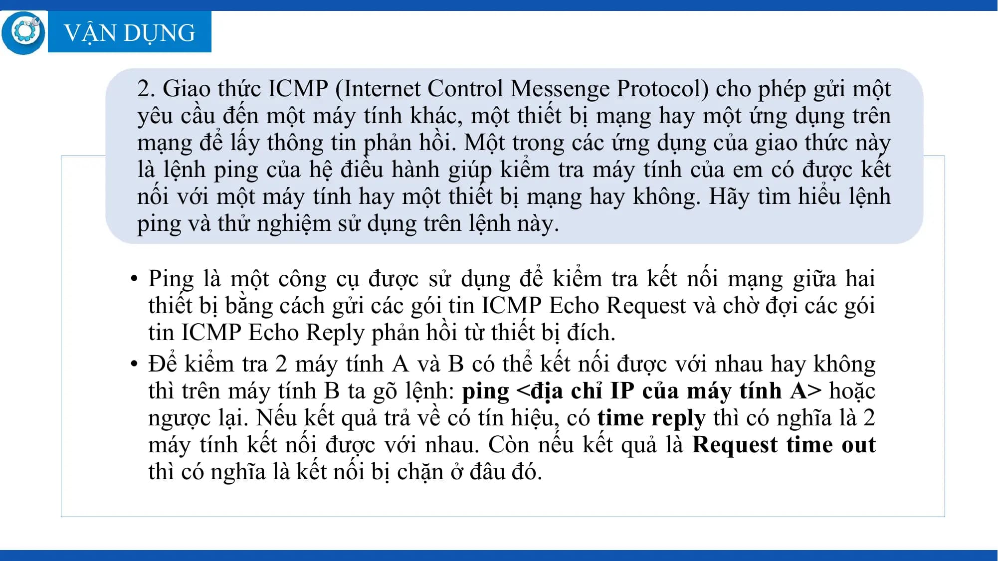 VẬN DỤNG

 2. Giao thức ICMP (Internet Control Messenge Protocol) cho phép gửi một
 yêu cầu đến một máy tính khác, một thiết bị mạng hay một ứng dụng trên
 mạng để lấy thông tin phản hồi. Một trong các ứng dụng của giao thức này
 là lệnh ping của hệ điều hành giúp kiểm tra máy tính của em có được kết
 nối với một máy tính hay một thiết bị mạng hay không. Hãy tìm hiểu lệnh
 ping và thử nghiệm sử dụng trên lệnh này.

 • Ping là một công cụ được sử dụng để kiểm tra kết nối mạng giữa hai
 thiết bị bằng cách gửi các gói tin ICMP Echo Request và chờ đợi các gói
 tin ICMP Echo Reply phản hồi từ thiết bị đích.
 • Để kiểm tra 2 máy tính A và B có thể kết nối được với nhau hay không
 thì trên máy tính B ta gõ lệnh: ping <địa chỉ IP của máy tính A> hoặc
 ngược lại. Nếu kết quả trả về có tín hiệu, có time reply thì có nghĩa là 2
 máy tính kết nối được với nhau. Còn nếu kết quả là Request time out
 thì có nghĩa là kết nối bị chặn ở đâu đó.