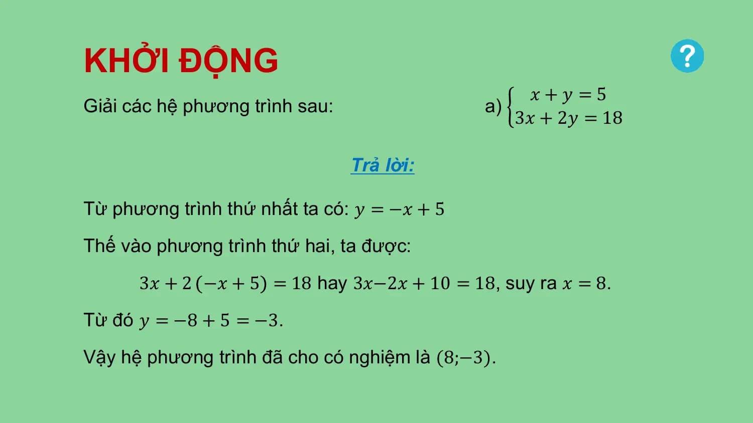 KHỞI ĐỘNG
 𝑥+𝑦 =5
Giải các hệ phương trình sau: a)
 3𝑥 + 2𝑦 = 18

 Trả lời:

Từ phương trình thứ nhất ta có: 𝑦 = −𝑥 + 5
Thế vào phương trình thứ hai, ta được:
 3𝑥 + 2 −𝑥 + 5 = 18 hay 3𝑥−2𝑥 + 10 = 18, suy ra 𝑥 = 8.
Từ đó 𝑦 = −8 + 5 = −3.
Vậy hệ phương trình đã cho có nghiệm là (8;−3).